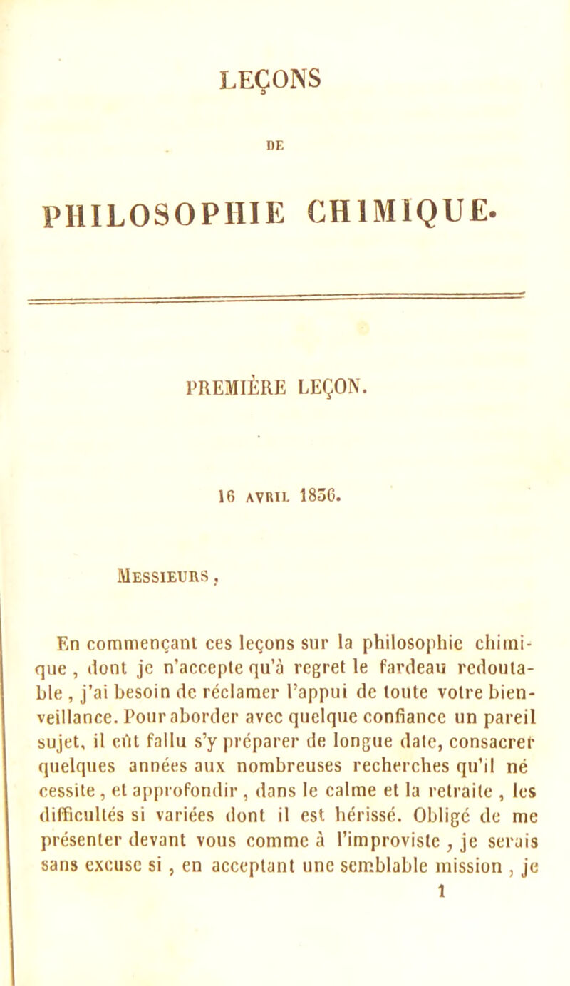 DE PHILOSOPHIE CHIMIQUE. PREMIÈRE LEÇON. 16 AVRIL 1836. Messieurs , En commençant ces leçons sur la philosophie chimi- que , dont je n'accepte qu'à regret le fardeau redouta- ble , j'ai besoin de réclamer l'appui de toute votre bien- veillance. Pour aborder avec quelque confiance un pareil sujet, il eût fallu s'y préparer de longue date, consacrer quelques années aux nombreuses recherches qu'il né cessite, et approfondir , dans le calme et la retraite , les difficultés si variées dont il est hérissé. Obligé de me présenter devant vous comme à l'improviste , je serais sans excuse si , en acceptant une semblable mission , je î