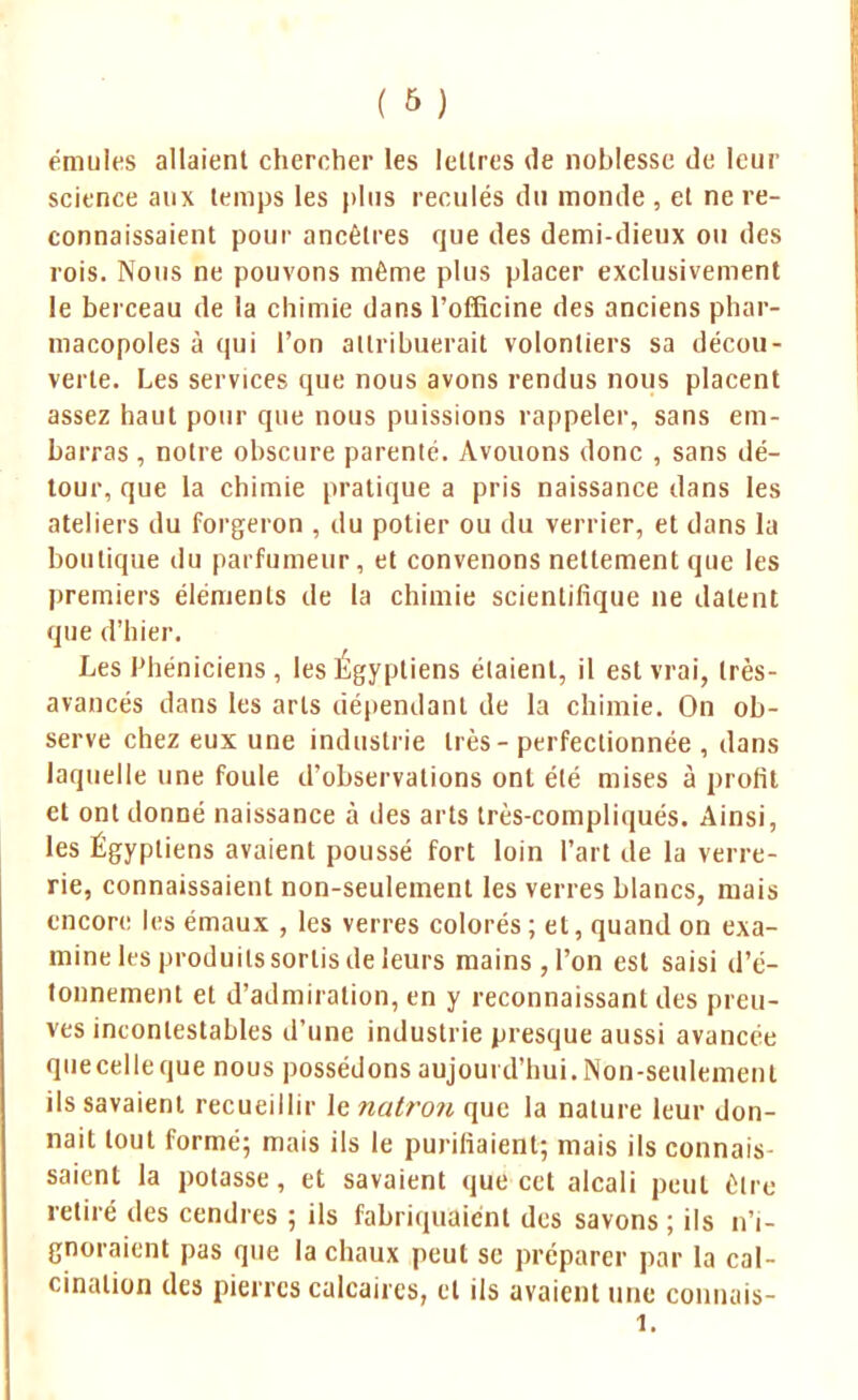 émules allaient chercher les lettres de noblesse de leur science aux temps les plus reculés du monde , et ne re- connaissaient pour ancêtres que des demi-dieux ou des rois. Nous ne pouvons même plus placer exclusivement le berceau de la chimie dans l'officine des anciens phar- macopoles à qui l'on attribuerait volontiers sa décou- verte. Les services que nous avons rendus nous placent assez haut pour que nous puissions rappeler, sans em- barras , notre obscure parenté. Avouons donc , sans dé- tour, que la chimie pratique a pris naissance dans les ateliers du forgeron , du potier ou du verrier, et dans la boutique du parfumeur, et convenons nettement que les premiers éléments de la chimie scientifique ne datent que d'hier. Les Phéniciens , les Egyptiens étaient, il est vrai, très- avancés dans les arts dépendant de la chimie. On ob- serve chez eux une industrie très - perfectionnée , dans laquelle une foule d'observations ont été mises à profit et ont donné naissance à des arts très-compliqués. Ainsi, les Égyptiens avaient poussé fort loin l'art de la verre- rie, connaissaient non-seulement les verres blancs, mais encore les émaux , les verres colorés ; et, quand on exa- mine les produits sortis de leurs mains,l'on est saisi d'é- tonnement et d'admiration, en y reconnaissant des preu- ves incontestables d'une industrie presque aussi avancée quecelleque nous possédons aujourd'hui. Non-seulement ils savaient recueillir le natron que la nature leur don- nait tout formé; mais ils le purifiaient; mais ils connais- saient la potasse, et savaient que cet alcali peut être retiré des cendres ; ils fabriquaient des savons ; ils n'i- gnoraient pas que la chaux peut se préparer par la cal- cinalion des pierres calcaires, et ils avaient une conuais- 1.