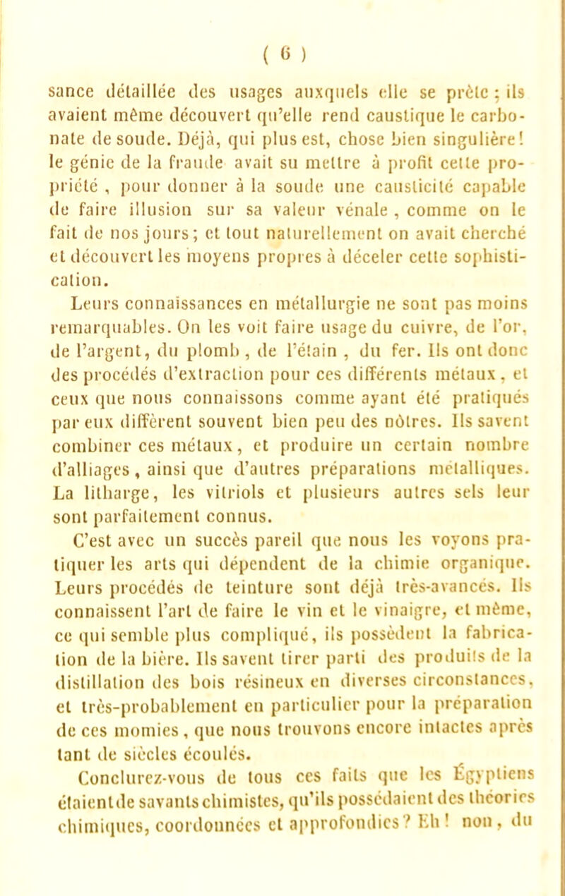 ( « ) sance détaillée des usages auxquels elle se prèle ; ils avaient même découvert qu'elle rend caustique le carbo- nate de soude. Déjà, qui plus est, chose bien singulière! le génie de la fraude avait su mettre à profit celte pro- priété , pour donner à la soude une causticité capable de faire illusion sur sa valeur vénale , comme on le fait de nos jours; et tout naturellement on avait cherché et découvert les moyens propi es à déceler cette sophisti- cation. Leurs connaissances en métallurgie ne sont pas moins remarquables. On les voit faire usage du cuivre, de l'or, de l'argent, du plomb , de l'éîain , du fer. Ils ont donc- dès procédés d'extraction pour ces différents métaux, et ceux que nous connaissons comme ayant été pratiqués par eux diffèrent souvent bien peu des nôtres. Ils savent combiner ces métaux, et produire un certain nombre d'alliages , ainsi que d'autres préparations métalliques. La lilharge, les vitriols et plusieurs autres sels leur sont parfaitement connus. C'est avec un succès pareil que nous les voyons pra- tiquer les arts qui dépendent de la chimie organique. Leurs procédés de teinture sont déjà Ires-avancés. Ils connaissent l'art de faire le vin et le vinaigre, et même, ce qui semble plus compliqué, ils possèdent la fabrica- tion de la bière. Ils savent tirer parti des produils de la distillation îles bois résineux en diverses circonstances, et très-probablement en particulier pour la préparation de ces momies, que nous trouvons encore intactes après tant de siècles écoulés. Conclurez-vous de tous ces faits que les Égyptiens étaienlde savants chimistes, qu'ils possédaient des théories chimiques, coordonnées et approfondies '.' Bfa ! non , du