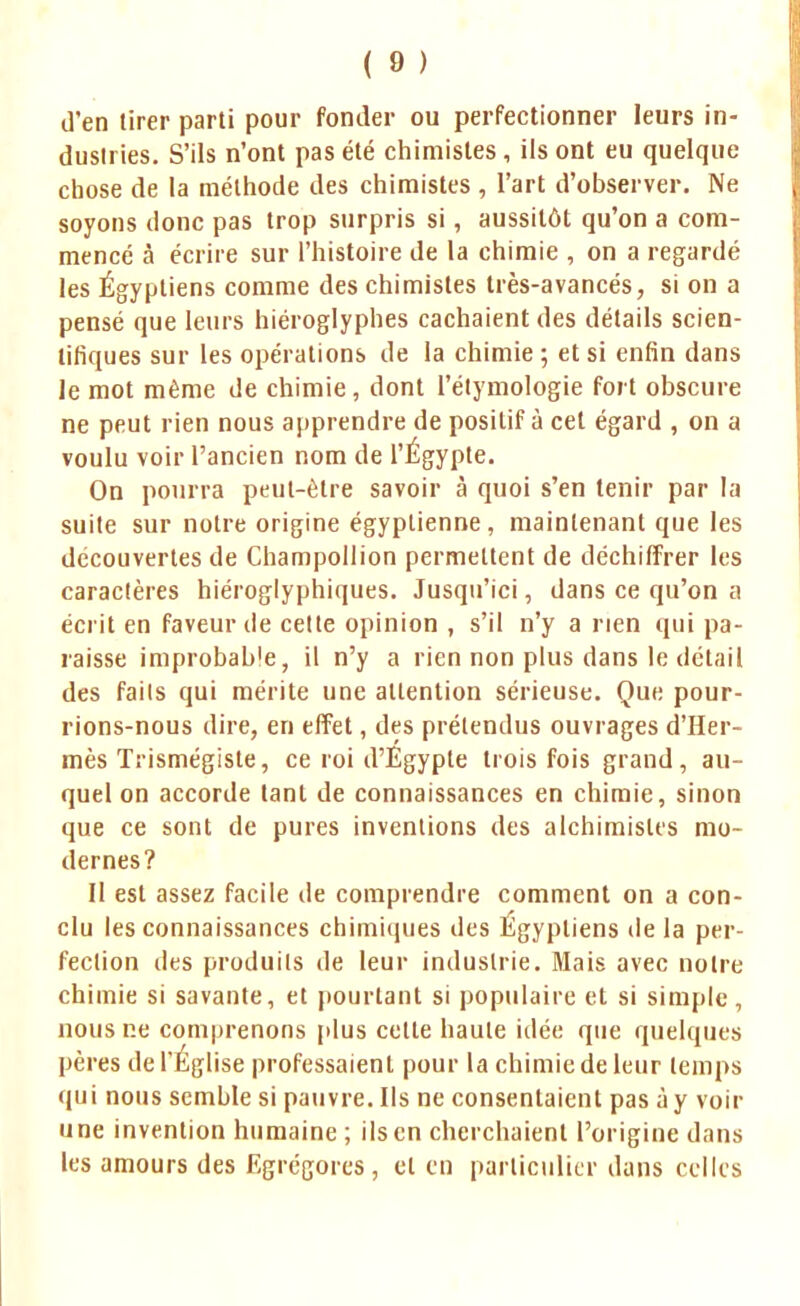 d'en tirer parti pour fonder ou perfectionner leurs in- dustries. S'ils n'ont pas été chimistes, ils ont eu quelque chose de la méthode des chimistes, l'art d'observer. Ne soyons donc pas trop surpris si, aussitôt qu'on a com- mencé à écrire sur l'histoire de la chimie , on a regardé les Égyptiens comme des chimistes très-avancés, si on a pensé que leurs hiéroglyphes cachaient des détails scien- tifiques sur les opérations de la chimie; et si enfin dans le mot même de chimie, dont l'étymologie fort obscure ne peut rien nous apprendre de positif à cet égard , on a voulu voir l'ancien nom de l'Égypte. On pourra peut-être savoir à quoi s'en tenir par la suite sur notre origine égyptienne, maintenant que les découvertes de Champollion permettent de déchiffrer les caractères hiéroglyphiques. Jusqu'ici, dans ce qu'on a écrit en faveur de cette opinion , s'il n'y a rien qui pa- raisse improbab'e, il n'y a rien non plus dans le détail des faits qui mérite une attention sérieuse. Que pour- rions-nous dire, en effet, des prétendus ouvrages d'Her- mès Trismégiste, ce roi d'Egypte trois fois grand, au- quel on accorde tant de connaissances en chimie, sinon que ce sont de pures inventions des alchimistes mo- dernes? Il est assez facile de comprendre comment on a con- clu les connaissances chimiques des Egyptiens de la per- fection des produits de leur industrie. Mais avec notre chimie si savante, et pourtant si populaire et si simple, nous ne comprenons plus cette haute idée que quelques pères de l'Église professaient pour la chimie de leur temps qui nous semble si pauvre. Ils ne consentaient pas à y voir une invention humaine ; ils en cherchaient l'origine dans les amours des Egrégores , et en particulier dans celles