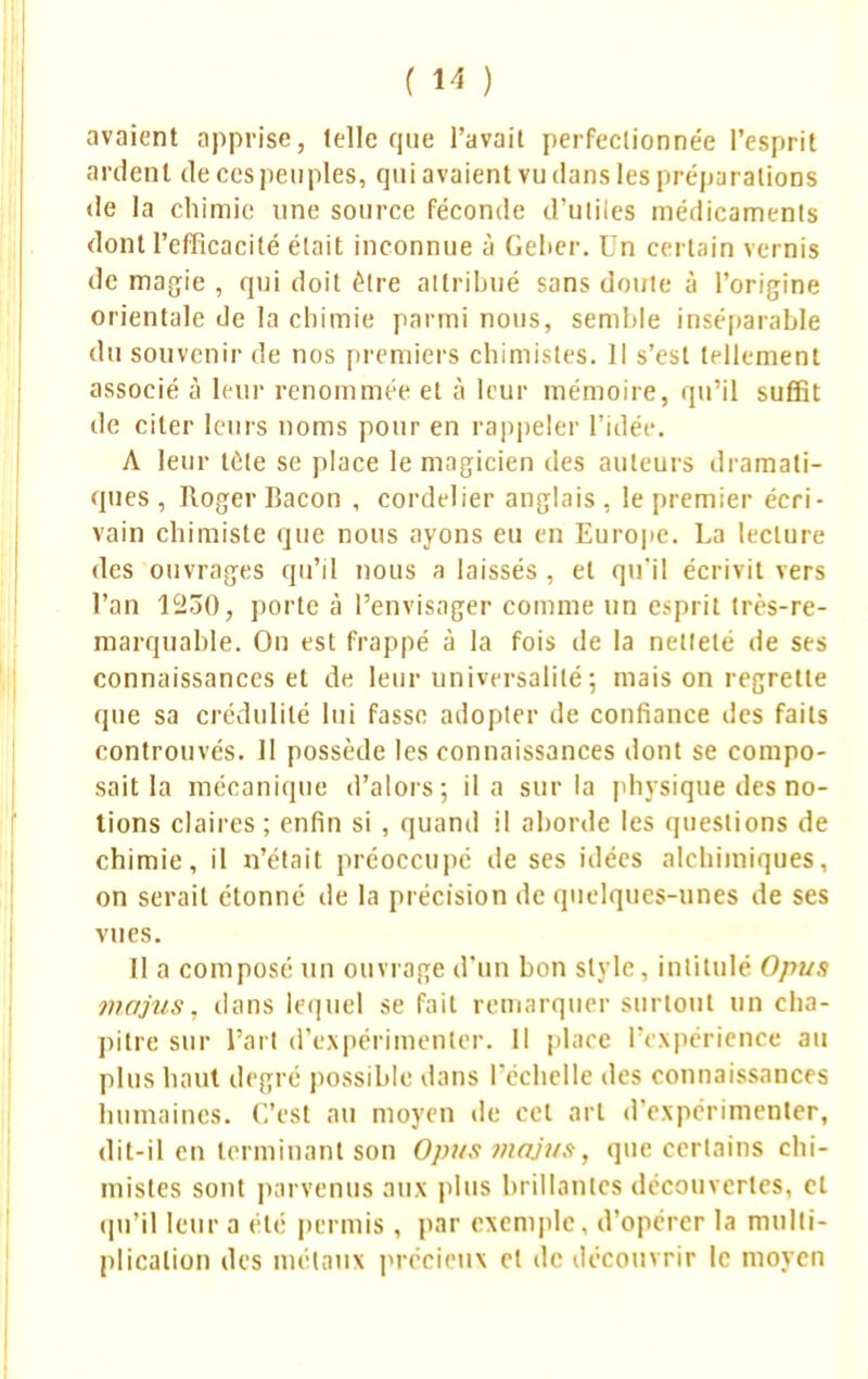 avaient apprise, (elle que l'avait perfectionnée l'esprit ardent de ces peuples, qui avaient vu dans les préparations de la chimie une source féconde d'uliies médicaments dont l'efficacité était inconnue à Gelier. Un certain vernis de magie , qui doit être attribué sans doute à l'origine orientale de la chimie parmi nous, semble inséparable du souvenir de nos premiers chimistes. Il s'est tellement associé à leur renommée et à leur mémoire, qu'il suffit de citer leurs noms pour en rappeler l'idée. A leur téle se place le magicien des auteurs dramati- ques , Roger Bacon , cordelier anglais, le premier écri- vain chimiste que nous ayons eu en Europe. La lecture des ouvrages qu'il nous a laissés , et qu'il écrivit vers l'an 1230, porte à l'envisager comme un esprit très-re- marquable. On est frappé à la fois de la netlelé de ses connaissances et de leur universalité; mais on regrette que sa crédulité lui fasse adopter de confiance des faits controuvés. 11 possède les connaissances dont se compo- sait la mécanique d'alors; il a sur la physique des no- tions claires ; enfin si , quand il aborde les questions de chimie, il n'était préoccupé de ses idées alchimiques, on serait étonné de la précision de quelques-unes de ses vues. Il a composé un ouvrage d'un bon style, intitulé Ojms majus, dans lequel se fait remarquer surtout un cha- pitre sur l'art d'expérimenter. Il place l'expérience au plus haut degré possible dans l'échelle des connaissances humaines. C'est au moyen de cet art d'expérimenter, dit-il en terminant son Opus majus, que certains chi- mistes sont parvenus aux plus brillantes découvertes, cl qu'il leur a été permis, par exemple, d'opérer la multi- plication des métaux précieux et de découvrir le moyen