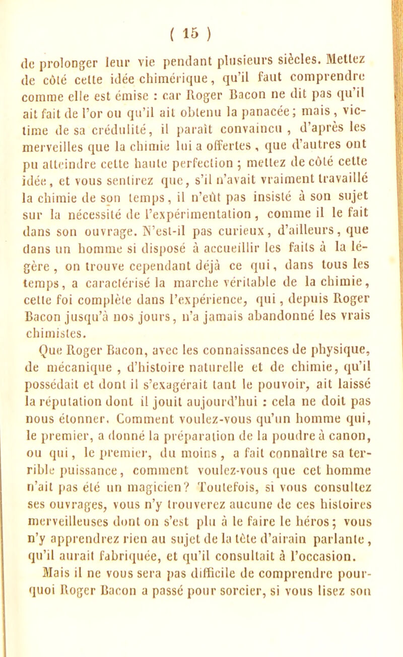 de prolonger leur vie pendant plusieurs siècles. Mettez de côté cette idée chimérique, qu'il faut comprendre comme elle est émise : car Roger Bacon ne dit pas qu'il ait fait de l'or ou qu'il ail obtenu la panacée ; mais, vic- time desa crédulité, il parait convaincu, d'après les merveilles que la chimie lui a offertes , que d'autres ont pu atteindre celte haute perfection ; mettez de côté cette idée, et vous sentirez que, s'il n'avait vraiment travaillé la chimie de son temps, il n'eût pas insisté à son sujet sur la nécessité de l'expérimentation, comme il le fait dans son ouvrage. N'est-il pas curieux, d'ailleurs, que dans un homme si disposé à accueillir les faits à la lé- gère , on trouve cependant déjà ce qui, dans tous les temps, a caraclérisé la marche véritable de la chimie, cette foi complète dans l'expérience, qui, depuis Roger Bacon jusqu'à nos jours, n'a jamais abandonné les vrais chimistes. Que Roger Bacon, avec les connaissances de physique, de mécanique , d'histoire naturelle et de chimie, qu'il possédait et dont il s'exagérait tant le pouvoir, ait laissé la réputation dont il jouit aujourd'hui : cela ne doit pas nous étonner. Comment voulez-vous qu'un homme qui, le premier, a donné la préparation de la poudre à canon, ou qui, le premier, du moins , a fait connaître sa ter- rible puissance, comment voulez-vous que cet homme n'ait pas été un magicien? Toutefois, si vous consultez ses ouvrages, vous n'y trouverez aucune de ces histoires merveilleuses dont on s'est plu à le faire le héros; vous n'y apprendrez rien au sujet de la tète d'airain parlante, qu'il aurait fabriquée, et qu'il consultait à l'occasion. Mais il ne vous sera pas difficile de comprendre pour- quoi Roger Bacon a passé pour sorcier, si vous lisez sou