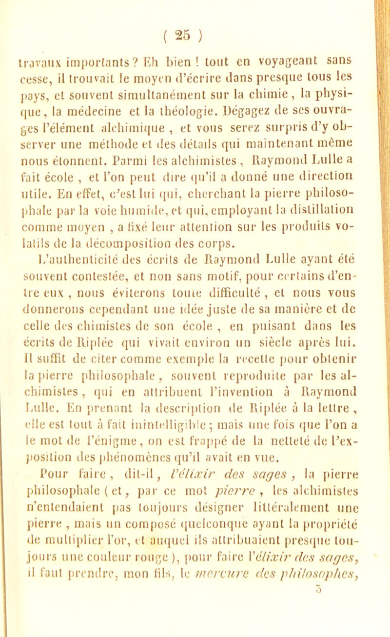 travaux importants ? Eh bien! tout en voyageant sans cesse, il trouvait le moyen d'écrire dans presque tous les pays, et souvent simultanément sur la chimie , la physi- que, la médecine et la théologie. Dégagez de ses ouvra- ges l'élément alchimique , et vous serez surpris d'y ob- server une méthode et des délads qui maintenant même nous étonnent. Parmi les alchimistes , Raymond Lulle a fait école , et l'on peut dire qu'il a donné une direction utile. En effet, c'est lui qui, cherchant la pierre philoso- phie par la voie humide, et qui, employant la distillation comme moyen , a fixé leur attention sur les produits vo- latils de la décomposition des corps. L'authenticité des écrits de Raymond Lulle ayant été souvent contestée, et non sans motif, pour certains d'en- tre eux , nous éviterons tome difficulté , et nous vous donnerons cependant une idée juste de sa manière et de celle des chimistes de son école , en puisant dans les écrits de Riplée qui vivait environ un siècle après lui. Il suffit de citer comme exemple la recette pour obtenir la pierre philosophait*, souvent reproduite par les al- chimistes , qui en attribuent l'invention à Raymond Lulle. En prenant la description de Riplée à la lettre , elle est tout à fait inintelligible; mais une fois que l'on a le mot de l'énigme, on est frappé de la netteté de l'ex- position des phénomènes qu'il avait en vue. Pour faire, dit-il, Vélixir des sages, la pierre philosophaient, parce mot pierre, les alchimistes n'entendaient pas toujours désigner littéralement une pierre , mais un composé quelconque ayant la propriété de multiplier l'or, et auquel ils attribuaient presque tou- jours une couleur rouge ), pour faire Vélixir des sages, il faul prendre, mon fils, le mercure des philosophes,