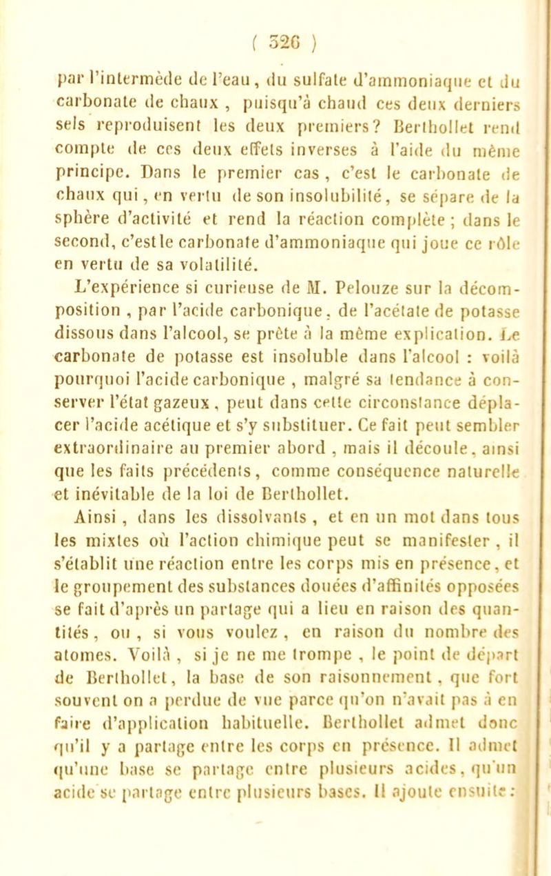 par l'intermède de l'eau, du sulfate d'ammoniaque et du carbonate île chaux , puisqu'à chaud ces deux dernier» sels reproduisent les deux premiers? Berlhollet rend compte de ces deux effets inverses à l'aide du même principe. Dans le premier cas, c'est le carbonate de chaux qui, en vertu de son insolubilité, se sépare de la sphère d'activité et rend la réaction complète; dans le second, c'est le carbonate d'ammoniaque qui joue ce rôle en vertu de sa volatilité. L'expérience si curieuse de M. Pelouze sur la décom- position , par l'acide carbonique, de l'acétate de potasse dissous dans l'alcool, se prête à la même explication. Le carbonate de potasse est insoluble dans l'alcool : voilà pourquoi l'acide carbonique , malgré sa lendance à con- server l'état gazeux , peut dans cette circonstance dépla- cer l'acide acétique et s'y substituer. Ce fait peut sembler extraordinaire au premier abord , mais il découle, ainsi que les faits précédents, comme conséquence naturelle et inévitable de la loi de Berlhollet. Ainsi , dans les dissolvants, et en un mot dans tous les mixtes où l'action chimique peut se manifester , il s'établit une réaction entre les corps mis en présence, et le groupement des substances douées d'affinités opposées se fait d'après un partage qui a lieu en raison des quan- tités, ou, si vous voulez, en raison du nombre des atomes. Voilà , si je ne me trompe , le point de départ de Berlhollet, la base de son raisonnement, que fort souvent on a perdue de vue parce qu'on n'avait pas à en faire d'application habituelle. Berlhollet admet donc qu'il y a partage entre les corps en présence. Il admet qu'une base se partage entre plusieurs acides, qu'un acide se partage entre plusieurs l>3scs. Il ajoute ensuit? :