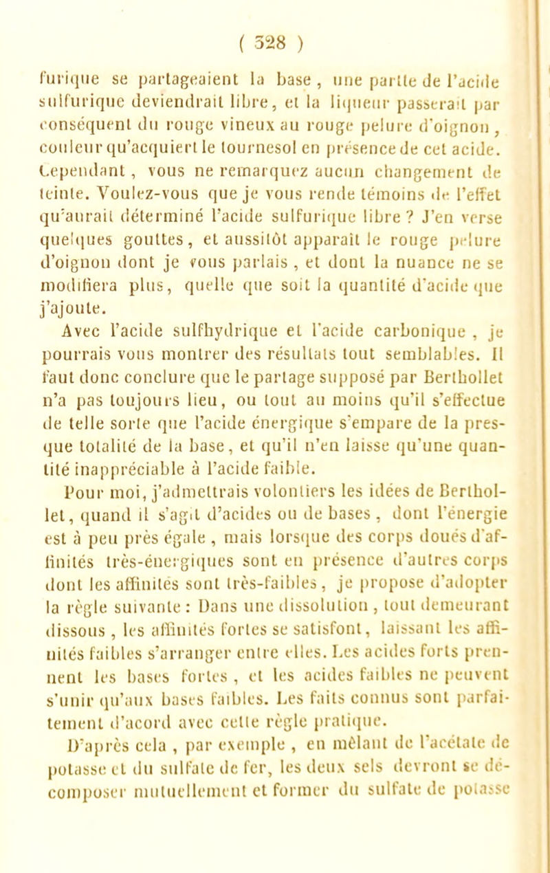 l'inique se partageaient la base, une partie de l'acide sillfurique deviendrait libre, et la liqueur passerait par conséquent du rouge vineux au rouge pelure d'oignon, couleur qu'acquiert le tournesol en présence de cet acide. Cependant, vous ne remarquez aucun changement de teinte. Voulez-vous que je vous rende témoins île l'effet qu'aurait déterminé l'acide sulfurique libre? J'en verse quelques gouttes, et aussitôt apparaît le rouge pelure d'oignon dont je vous parlais , et dont la nuance ne se modifiera plus, quelle que soit la quantité d*aciile que j'ajoute. Avec l'acide sulfhydrique et l'acide carbonique , je pourrais vous montrer des résultais tout semblables. Il faut donc conclure que le partage supposé par Berthollet n'a pas toujours lieu, ou tout au moins qu'il s'effectue de telle sorte que l'acide énergique s'empare de la pres- que totalité de la base, et qu'il n'en laisse qu'une quan- tité inappréciable à l'acide faible. Pour moi, j'admettrais volontiers les idées de Berthol- let, quand il s'agit d'acides ou de bases , dont l'énergie est à peu près égale , mais lorsque des corps doués d'af- finités très-énergiques sont eu présence d'autres corps dont les affinités sont très-faibles, je propose d'adopter la règle suivante : Dans une dissolution , tout demeurant dissous , les affinités fortes se satisfont, laissant les affi- nités faillies s'arranger entre elles. Les acides forts pren- nent les hases fortes , et les acides faillies ne peuvent s'unir qu'aux bases faibles. Les faits connus sont parfai- tement d'acord avec celle règle pratique. D'après cela , par exemple , en mêlant de l'acétate de potasse et du sulfate de fer, les deux sels devront se dé- composer mutuellement et former du sulfate de potasse