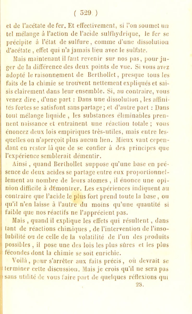 ( 5-29 ) et de l'acétate de fer. Et effectivement, si l'on soumet un tel mélange à l'action de l'acide sulfhydrique, le fer se précipite à l'état de sulfure, comme d'une dissolution d'acétate , effet qui n'a jamais lieu avec le sulfate. Mais maintenant il faut revenir sur nos pas, pour ju- ger de la différence des deux points de vue. Si vous avez adopté le raisonnement de Berlhollet, presque tous les faits de la chimie se trouvent nettement expliqués et sai- sis clairement dans leur ensemble. Si, au contraire, vous venez dire , d'une part : Dans une dissolution , les affini- tés fortes se satisfont sans partage; et d'autre part : Dans tout mélange liquide , les substances éliminantes pren- nent naissance et entraînent une réaction totale ; vous énoncez deux lois empiriques très-utiles, mais entre les- quelles on n'aperçoit plus aucun lien. Mieux vaut cepen- dant en rester là que de se confier à des principes que l'expérience semblerait démentir. Ainsi , quand Berlhollet suppose qu'une base en pré- sence de deux acides se partage entre eux proportionnel- lement au nombre de leurs atomes , il énonce une opi- nion difficile à démontrer. Les expériences indiquent au contraire que l'acide le plus fort prend toute la base , ou qu'il n'en laisse à l'autre du moins qu'une quantité si faible que nos réactifs ne l'apprécient pas. Mais , quand il explique les effets qui résultent , dans tant de réactions chimiques , de l'intervention de l'inso- lubilité ou de celle de la volatilité de l'un des produits I possibles , il pose une des lois les plus sûres et les plus i fécondes dont la chimie se soit enrichie. Voilà, p ur s'arrêter aux faits précis, où devrait se terminer cette discussion. Mais je crois qu'il ne sera pas Lsans utilité de vous faire part de quelques réflexions qui