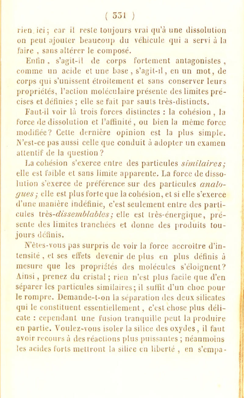 rien, ici; car il reste toujours vrai qu'à une dissolution on peut ajouter beaucoup du véhicule qui a servi à la faire , sans altérer le composé. Enfin . s'agit-il de corps fortement antagonistes , comme un acide et une base, s'agit-il, en un mot, de corps qui s'unissent étroitement et sans conserver leurs propriétés, l'action moléculaire présente des limites pré- cises et définies ; elle se fait par sauts très-distincts. Faut-il voir là trois forces distinctes : la cobésion , la force de dissolution et l'affinité, ou bien la même force modifiée? Cette dernière opinion est la plus simple. iN'est-ce pas aussi celle que conduit à adopter un examen attentif de la question ? La cohésion s'exerce entre des particules similaires; elle est faible et sans limite apparente. La force de disso- lution s'exerce de préférence sur des particules analo- gues; elle est plus forte que la cohésion, et si elle s'exerce d'une manière indéfinie, c'est seulement entre des parti- cules ti'ès-dissemblables; elle est très-énergique, pré- sente des limites tranchées et donne des produits tou- jours définis. N etes-vous pas surpris de voir la force accroître d'in- tensité , et ses effets devenir de plus en plus définis à mesure que les propriétés des molécules s'éloignent? Ainsi, prenez du cristal ; rien n'est plus facile que d'en séparer les particules similaires; il suffit d'un choc pour le rompre. Demande-t-on la séparation des deux silicates qui le constituent essentiellement, c'est chose plus déli- cate : cependant une fusion tranquille peut la produire en partie. Voulez-vous isoler la silice des oxydes , il faut avoir recours à des réactions plus puissantes ; néanmoins les acides loris mettront la silice en liberté , en s'empa-
