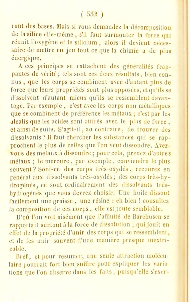 r.mt des bases. Mais si vous demandez la décomposition de la silice elle-même , s'il faut surmonter la force qui réunit l'oxygène et le silicium , alors il devient néces- saire de mettre en jeu tout ce que la chimie a de plus énergique. A ces principes se rattachent des généralités frap- pantes de vérité; tels sont ces deux résultats, Lien con- nus , que les corps se combinent avec d'autant plus de force que leurs propriétés sont plus opposées, et qu'ils se dissolvent d'autant mieux qu'ils se ressemblent davan- tage. Par exemple , c'est avec les corps non métalliques que se combinent de préférence les métaux ; c'est par les alcalis que les acides sont attirés avec le plus de force , et ainsi de suite. S'agit-il, au contraire, de trouver des dissolvants ? Il faut chercher les substances qui se rap- prochent le plus de celles que l'on veut dissoudre. Avez- vous des métaux à dissoudre ; pour cela, prenez d'autres métaux ; le mercure , par exemple , conviendra le plus souvent ? Sont-ce des corps Irès-oxydés, recourez en général aux dissolvants Irès-oxydés; des corps très-hy- drogénés, ce sont ordinairement des dissolvants très- hydrogénés que vous devrez choisir. Une huile dissout facilement une graisse , une résine : eh bien ! consultez la composition de ces corps , elle est toute semblable. D'où l'on voit aisément que l'affinité de Barchusen se rapportait surtout à la force de dissolution , qui jouit en effet de la propriété d'unir des corps qui se ressemblent, et de les unir souvent d'une manière presque inextri- cable. Bref, cl pour résumer, une seule attraction molécu laire pourrait fort bien suffire pour expliquer les varia lions que l'on observe dans les faits, puisqu'elle s'exrr-