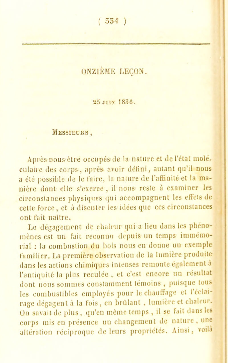 ( 334 ) ONZIÈME LEÇON. 2a mm 183C. Messieurs , Après nous être occupés de la nature et tic letat inolé. culaire des corps, après avoir défini, autant qu'il nous a été possible de le l'aire, la nature de l'affinité et la ma- nière dont elle s'exerce, il nous reste à examiner les circonslances physiques qui accompagnent les effets de cette force, et à discuter les idées que ces circonstances ont fait naître. Le dégagement de chaleur qui a lieu dans les phéno- mènes est un fait reconnu depuis un temps immémo- rial : la combustion du bois nous en donne un exemple familier. La première observation de la lumière produite dans les actions chimiques intenses remonte également à l'antiquité la plus reculée . et c'est encore un résultat dont nous sommes constamment témoins , puisque tous les combustibles employés pour le chauffage et l'éclai- rage dégagent à la fois, en brillant . lumière et chaleur. On savait de plus, qu'en même temps , il se fait dans les corps mis en présence un changement de nature, une altération réciproque de leurs propriétés. Ainsi, voila