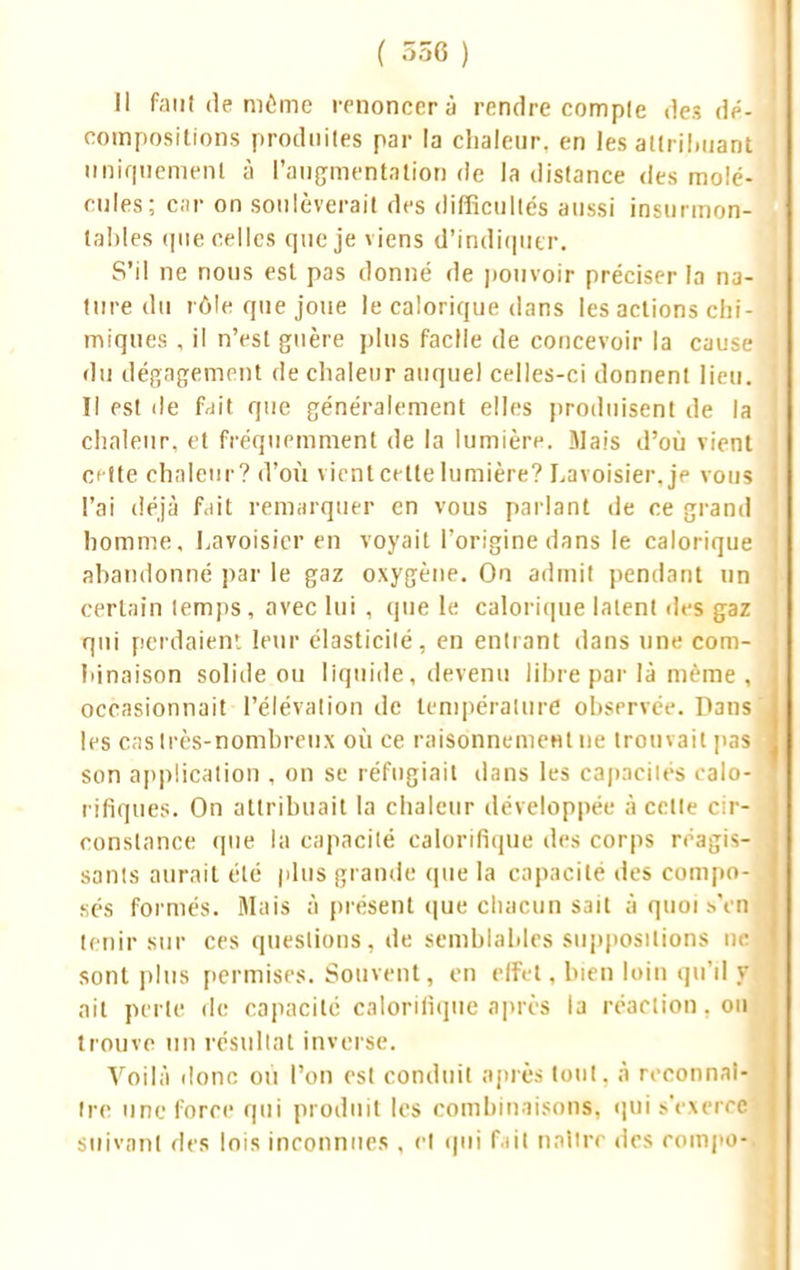 Il Faut de même renoncer à rendre comple des dé- compositions produites par la chaleur, en les atlril.nant uniquement à l'augmentation de la dislance des molé- cules; car on soulèverait des difficultés aussi insurmon- tables (pie celles que je viens d'indiquer. S'il ne nous est pas donné de pouvoir préciser la na- ture du rôle que joue le calorique dans les actions chi- miques , il n'est guère plus facile de concevoir la cause du dégagement de chaleur auquel celles-ci donnent lieu. Il est de fait que généralement elles produisent de la chaleur, et fréquemment de la lumière. Mais d'où vient ci (te chaleur? d'où vient cette lumière? Lavoisier. je vous l'ai déjà fait remarquer en vous parlant de ce grand homme, Lavoisier en voyait l'origine dans le calorique abandonné par le gaz oxygène. On admit pendant un certain lemps, avec lui , que le calorique latent des gaz qui perdaient leur élasticité, en entrant dans une com- binaison solide ou liquide, devenu libre par là même , occasionnait l'élévation de température observée. Dans les cas Ires-nombreux où ce raisonnement ne trouvait pas son application . on se réfugiait dans les capacités calo- rifiques. On attribuait la chaleur développée à celle cir-' constance que la capacité calorifique des corps réagis- sants aurait été plus grande que la capacité des compo- sés formés. Mais à présent que chacun sait à quoi s'en tenir sur ces questions, de semblables suppositions ne. sont plus permises. Souvent, en effet, bien loin qu'il y ait perte de capacité calorifique après la réaction. oiij trouve un résultat inverse. Voilà donc où l'on est conduit après tout, à reconnaî- tre une force qui produit les combinaisons, qui s'exerce suivant des lois inconnues , cl qui f ut naître des rompol