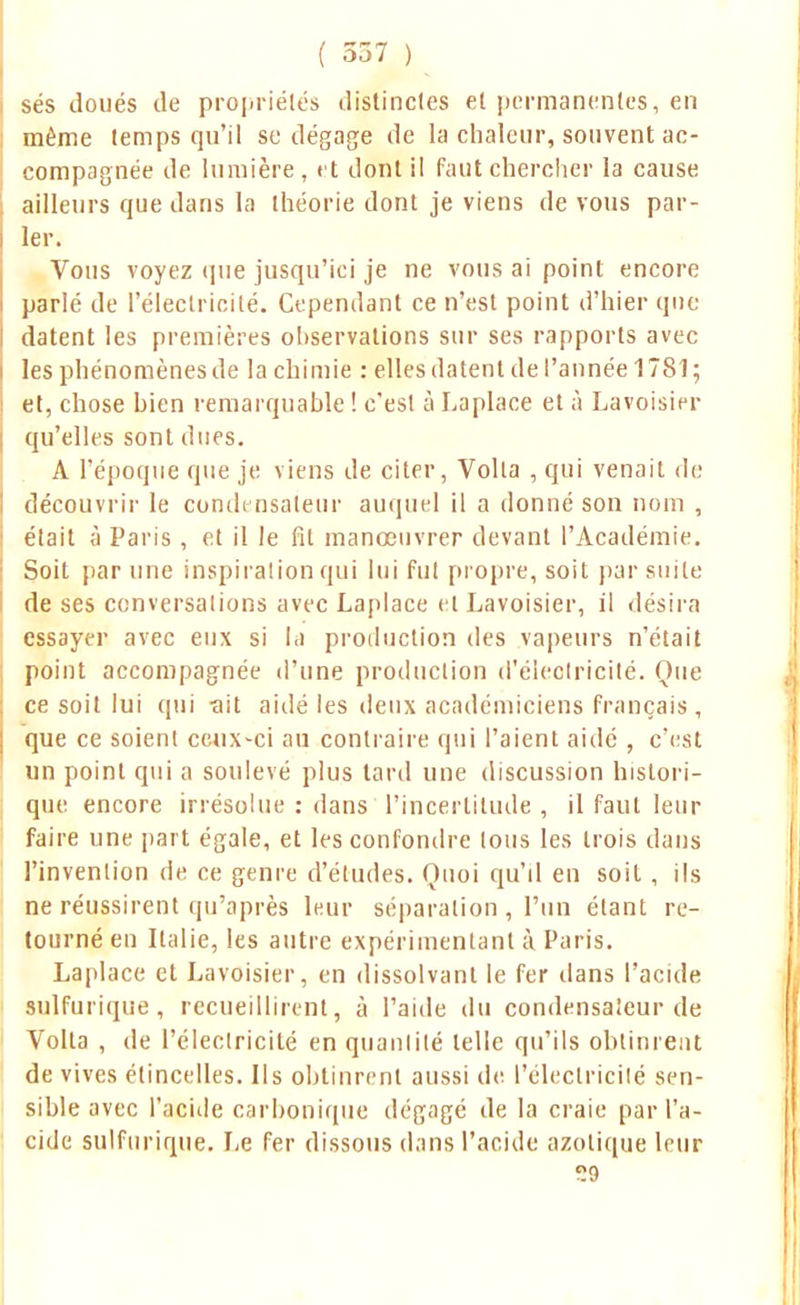 ses doués de propriétés distinctes et permanentes, en même lemps qu'il se dégage de la chaleur, souvent ac- compagnée de lumière, et dont il faut chercher la cause ailleurs que dans la théorie dont je viens de vous par- ler. Vous voyez que jusqu'ici je ne vous ai point encore parlé de l'électricité. Cependant ce n'est point d'hier que datent les premières observations sur ses rapports avec les phénomènes de la chimie : elles datent de l'année 1781; et, chose bien remarquable ! c'esl à Laplace et à Lavoisier qu'elles sont dues. A l'époque que je viens de citer, Volta , qui venait de découvrir le condensateur auquel il a donné son nom , élait à Paris , et il le fit manœuvrer devant l'Académie. Soit par une inspiration qui lui fut propre, soit par suite de ses conversations avec Laplace el Lavoisier, il désira essayer avec eux si la production des vapeurs n'était point accompagnée d'une production d'électricité. Que ce soit lui qui •ait aidé les deux académiciens français, que ce soient ceux-ci an contraire qui l'aient aidé , c'est un point qui a soulevé plus tard une discussion histori- que encore irrésolue : dans l'incertitude , il faut leur faire une part égale, et les confondre tous les trois dans l'invention de ce genre d'études. Quoi qu'il en soit , ils ne réussirent qu'après leur séparation , l'un étant re- tourné en Italie, les autre expérimentant à Paris. Laplace et Lavoisier, en dissolvant le fer dans l'acide snlfurique , recueillirent, à l'aide du condensateur de Voila , de l'électricité en quantité telle qu'ils obtinrent de vives étincelles. Ils obtinrent aussi de l'électricité sen- sible avec l'acide carbonique dégagé de la craie par l'a- cide snlfurique. Le fer dissous dans l'acide azotique leur og