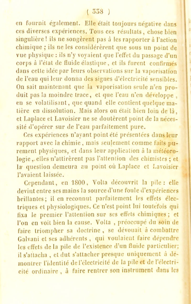 ( 358 ) en fournit également. Elle était toujours négative dans ces diverses expériences. Tous ces résultats, chose Lien singulière ! ils ne songèrent pas à les rapporter à l'action chimique ; ils ne les considérèrent que sous un point de vue physique : ils n'y voyaient que l'effet du passage d'un corps à l'état de fluide élastique, et ils furent confirmés dans celle idée par leurs observations sur la vaporisation de l'eau qui leur donna des signes d'électricité sensibles. On sait maintenant que la vaporisation seule n'en pro- duit pas la moindre trace, et que l*eau n'en développe , en se volatilisant, que quand elle contient quelque ma- tière en dissolution. Mais alors on était bien loin de là, et Laplace et Lavoisier ne se doutèrent point de la néces- sité d'opérer sur de l'eau parfaitement pure. Ces expériences n'ayant point été présentées dans leur rapport avec la chimie, mais seulement comme fails pu- rement physiques, et dans leur application à la météoro- logie,, elles n'attirèrent pas l'attention des chimistes ; et la question demeura au poinl où Laplace et I.avoisier l'avaient laissée. Cependant, en 1800, Yolla découvrit la pile: elle devint entre ses mains la source d'une foule d'expériences brillantes; il en reconnut parfaitement les effets élec- triques et physiologiques. Ce n'est point lui loulefois qui fixa le premier L'attention sud sis effets chimiques; et l'on en voit bien la cause. Voila , préoccupé du soin de faire triompher sa doctrine , se dérouait à combattre Galvani et ses adhérents , qui voulaient faire dépendre les effets de la pile de l'existence d'un fluide particulier; il s'attacha , et dut s'attacher presque uniquement à dé- montrer L'nlenlilé de l'électricité de la pile et de l'électri- cité ordinaire , à faire rentrer son instrument dans ks