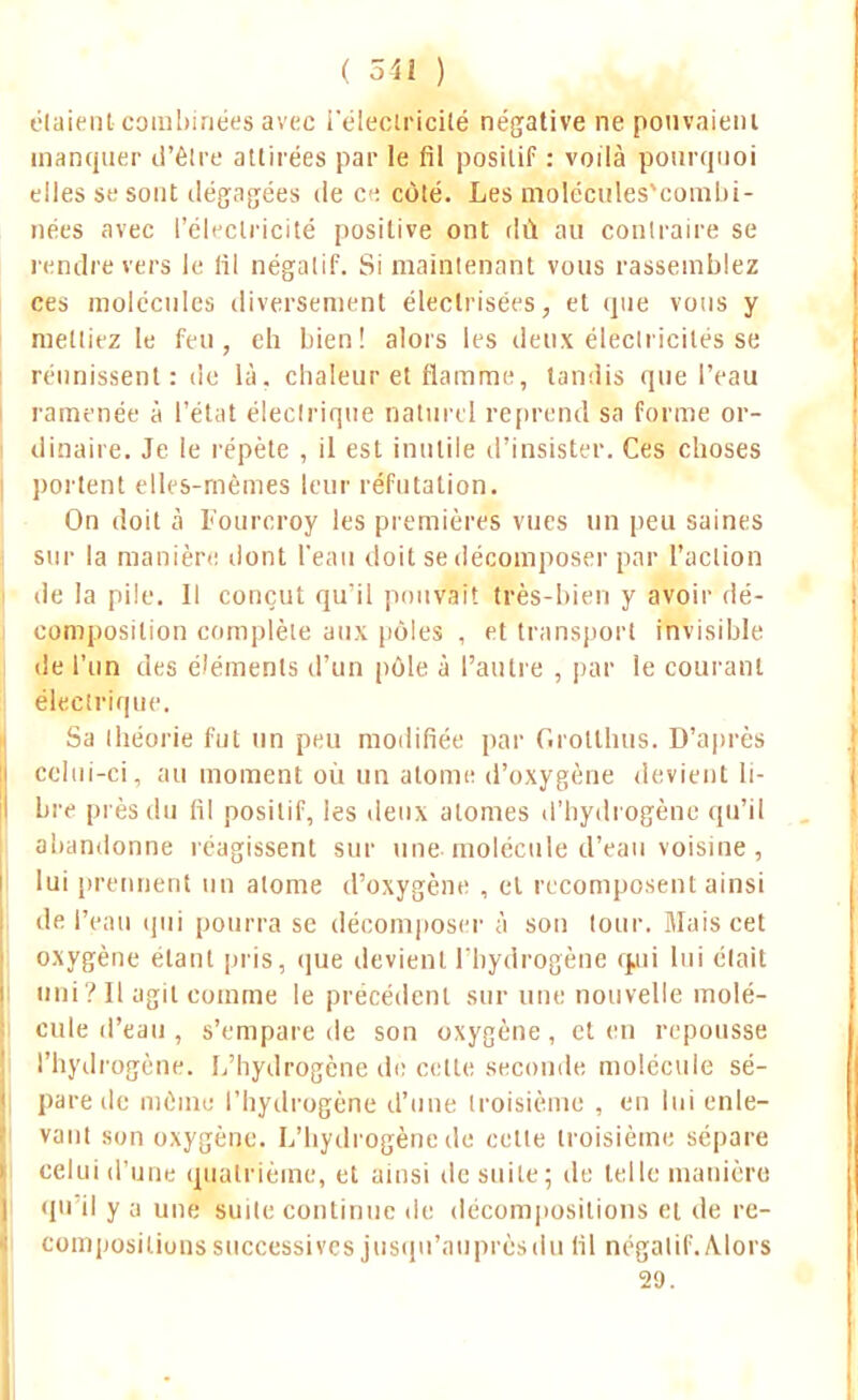 étaient combinées avec l'électricité négative ne pouvaient manquer d'êlre attirées par le fil positif : voilà pourquoi elles se sont dégagées de ce côté. Les molccules'combi- nées avec l'électricité positive ont dû au contraire se rendre vers le lil négatif. Si maintenant vous rassemblez ces molécules diversement éleclrisées, et que vous y mettiez le feu, eh bien! alors les deux électricités se réunissent: de là. chaleur et flamme, tandis que l'eau ramenée à l'état électrique naturel reprend sa forme or- dinaire. Je le répète , il est inutile d'insister. Ces choses portent elles-mêmes leur réfutation. On doit à Fourcroy les premières vues un peu saines sur la manière dont l'eau doit se décomposer par l'action de la pile. Il conçut qu il pouvait très-bien y avoir dé- composition complète aux pôles , et transport invisible de l'un des éléments d'un pôle à l'autre , par le courant électrique. Sa théorie fut un peu modifiée par Grotthus. D'après celui-ci, au moment où un atome d'oxygène devient li- bre près du fil positif, les deux atomes d'hydrogène qu'il abandonne réagissent sur une molécule d'eau voisine , lui prennent un atome d'oxygène , et recomposent ainsi de l'eau qui pourra se décomposer à son tour. Mais cet oxygène étant pris, que devient l'hydrogène quii lui était uni?Il agit comme le précédent sur une nouvelle molé- cule d'eau , s'empare de son oxygène , et en repousse l'hydrogène. L'hydrogène dè cette seconde molécule sé- pare de même l'hydrogène d'une troisième , en lui enle- vant son oxygène. L'hydrogène de cette troisième sépare celui d'une quatrième, et ainsi de suite; de telle manière qu'il y ;i une suite continue de décompositions et de re- compositions successives jusqu'auprès du fil négatif. Alors 29.