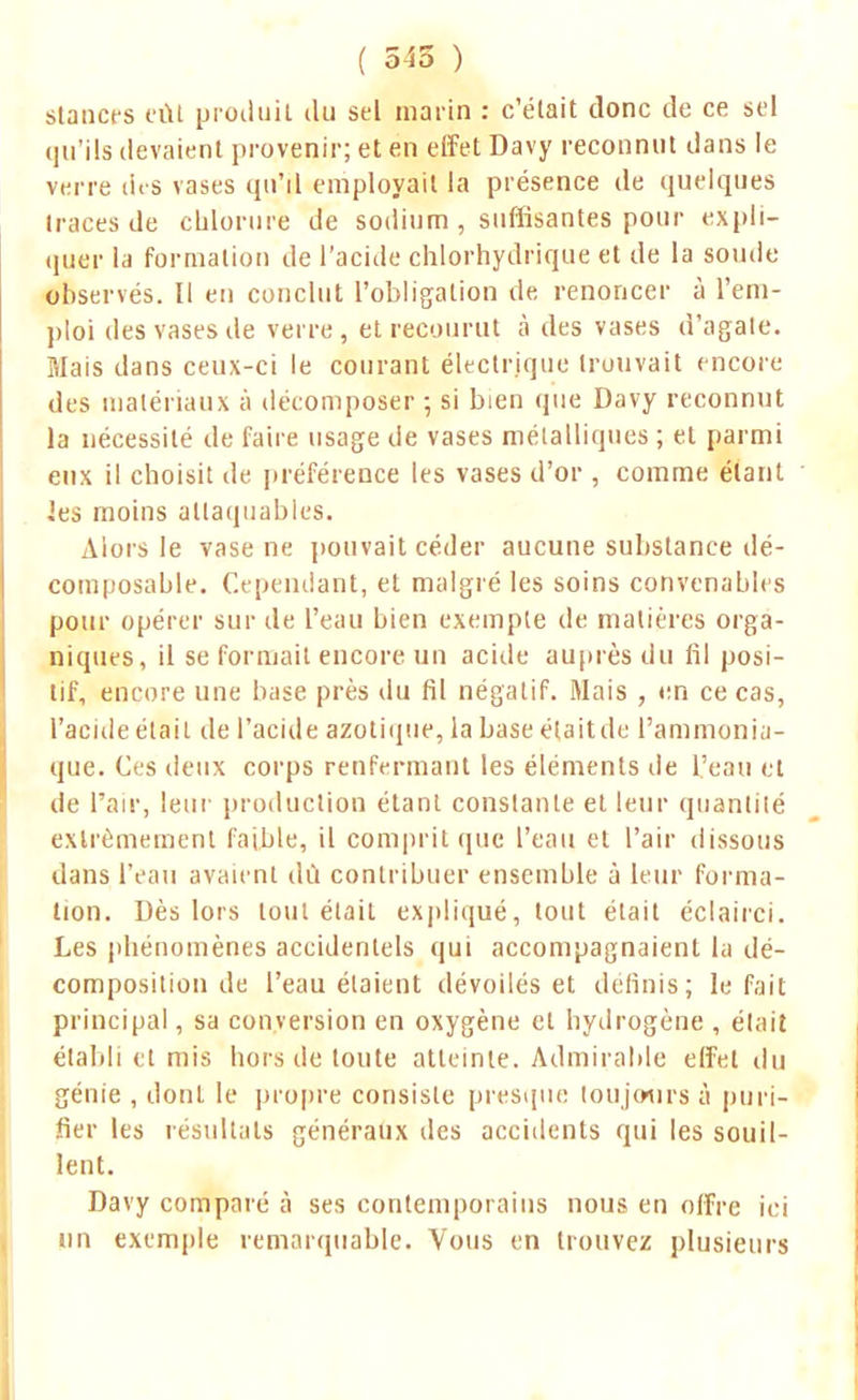 stances eût produit du sel marin : c'était donc de ce sel qu'ils devaient provenir; et en effet Davy reconnut dans le verre des vases qu'il employait la présence de quelques traces de chlorure de sodium , suffisantes pour expli- quer la formation de l'acide chlorhydrique et de la soude observés. II en conclut l'obligation de renoncer à l'em- ploi des vases de verre, et recourut à des vases d'agate. Mais dans ceux-ci le courant électrique trouvait encore des matériaux à décomposer ; si bien que Davy reconnut la nécessité de faire usage de vases métalliques ; et parmi eux il choisit de préférence les vases d'or , comme étant les moins attaquables. Alors le vase ne pouvait céder aucune substance dé- composable. Cependant, et malgré les soins convenables pour opérer sur de l'eau bien exemple de matières orga- niques, il se formait encore un acide auprès du fil posi- tif, encore une base près du fil négatif. Mais , en ce cas, l'acide était de l'acide azotique, la base élaitde l'ammonia- que. Ces deux corps renfermant les éléments de l'eau et de l'air, leur production étant constante et leur quantité extrêmement faible, il comprit que l'eau et l'air dissous dans l'eau avaient dû contribuer ensemble à leur forma- tion. Dès lors tout était expliqué, tout était éclairci. Les phénomènes accidentels qui accompagnaient la dé- composition de l'eau étaient dévoilés et définis; le fait principal, sa conversion en oxygène et hydrogène , était établi et mis hors de toute atteinte. Admirable effet du génie , dont le propre consiste presque toujours à puri- fier les résultats généraux des accidents qui les souil- lent. Davy comparé à ses contemporains nous en offre ici un exemple remarquable. Vous en trouvez plusieurs
