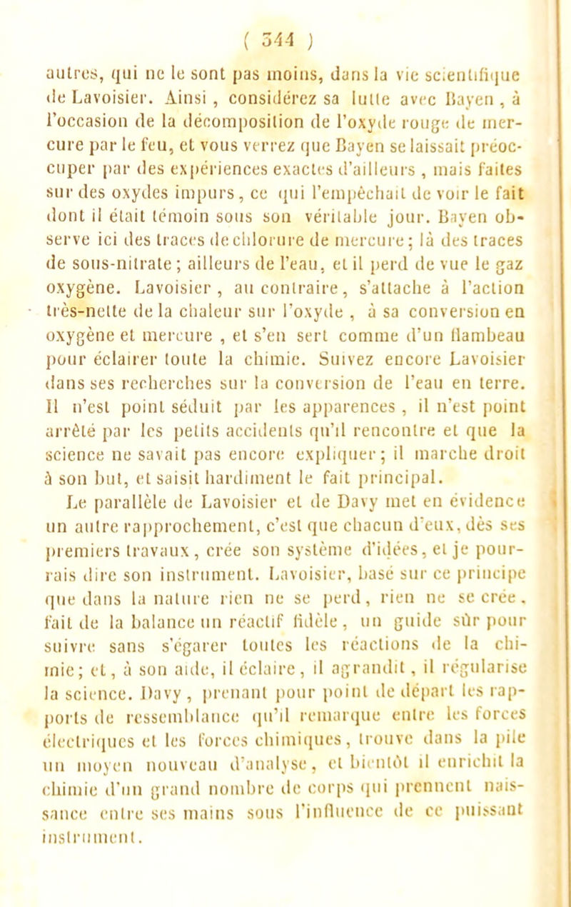 ( 344 ) autres, qui ne le sont pas inoins, dans la vie scientifique de Lavoisier. Ainsi , considér cz sa lutte avec Bayen , à l'occasion de la décomposition de l'oxyde rouge de nier- cure par le feu, et vous verrez que Bayen se laissait préoc- cuper par des expériences exactes d'ailleurs , mais faites sur des oxydes impurs, ce qui l'empêchait de voir le fait dont il était témoin sous son véritable jour. Bayen ob- serve ici des traces de chlorure de mercure; là des traces de sous-nitrate ; ailleurs de l'eau, et il perd de vue le gaz oxygène. Lavoisier, au contraire, s'attache à l'action très-nette de la chaleur sur l'oxyde , à sa conversion en oxygène et mercure , et s'en sert comme d'un flambeau pour éclairer toute la chimie. Suivez encore Lavoisier dans ses recherches sur la conversion de l'eau en terre. Il n'est point séduit par les apparences , il n'est point arrêté par les petits accidents qu'il rencontre et que la science ne savait pas encore expliquer; il marche droit à son but, et saisit hardiment le fait principal. Le parallèle de Lavoisier et de Davy met en évidence un autre rapprochement, c'est que chacun deux. dès si s premiers travaux, crée son système d'idées, et je pour- rais dire son instrument. Lavoisier, basé sur ce principe que dans la nature rien ne se perd, rien ne se crée, fait de la balance un réactif fidèle, un guide sûr pour suivre sans s'égarer toutes les réactions «le la chi- mie; et, à son aide, il éclaire, il agrandit, il régularise la science. Davy , prenant pour point île départ les rap- ports de ressemblance qu'il remarque entre les forces électriques et les forces chimiques, trouve dans la pile un moyen nouveau d'analyse, et bientôt il enrichit la chimie d'un grand nombre de corps qui prennent nais- sance entre ses mains sous l'influence de ce puissant instrument.