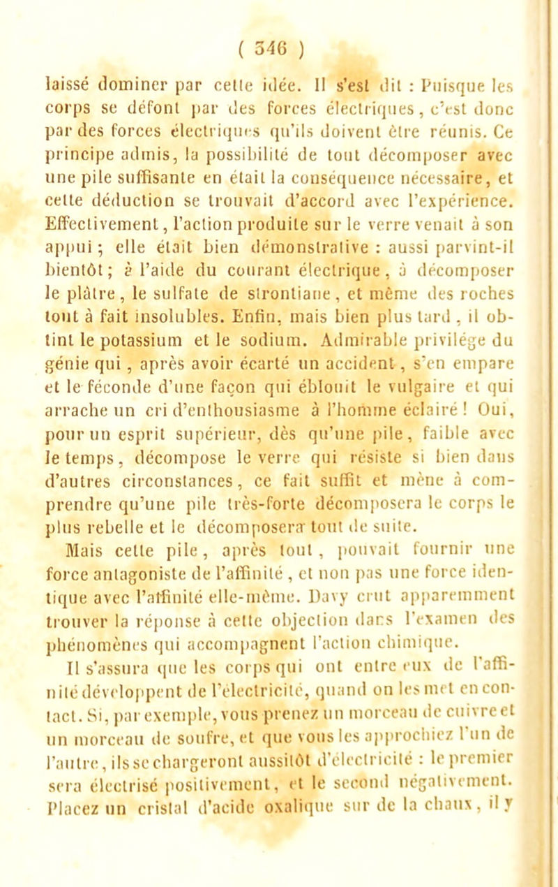 laissé dominer par celle idée. Il s'esl dit : Puisque les corps se défont par des forces électriques, c'est donc par des forces électriques qu'ils doivent être réunis. Ce principe admis, la possibilité de tout décomposer avec une pile suffisante en était la conséquence nécessaire, et cette déduction se trouvait d'accord avec l'expérience. Effectivement, l'action produite sur le verre venait à son appui ; elle était bien démonstrative : aussi parvint-il bientôt; <? l'aide du courant électrique, à décomposer le plâtre, le sulfate de stronliane, et même des roches tout à fait insolubles. Enfin, mais bien plus tard , il ob- tint le potassium et le sodium. Admirable privilège du génie qui, après avoir écarté un accident, s'en empare et le féconde d'une façon qui éblouit le vulgaire et qui arrache un cri d'enthousiasme à l'homme éclairé ! Oui, pour un esprit supérieur, dès qu'une pile, faible avec le temps, décompose le verre qui résiste si bien dans d'autres circonstances, ce fait suffit et mène à com- prendre qu'une pile très-forte décomposera le corps le plus rebelle et le décomposera' tout de suite. Mais cette pile, après tout, pouvait fournir une force antagoniste de l'affinité, et non pas une force iden- tique avec l'affinité elle-même. Davy crut apparemment trouver la réponse à cette objection dans l'examen des phénomènes qui accompagnent l'action chimique. Il s'assura que les corps qui ont entre eux de l'affi- nité développent de l'électricité, quand on les met en con- tact. Si, par exemple, vous prenez un morceau de cuivrcet un morceau de soufre, et que vous les approchiez l'un de l'autre, ils se chargeront aussitôt d'électricité : le premier sera électrisé positivement, et le second négativement. Placez un cristal d'acide oxalique sur de la chaux, il 7