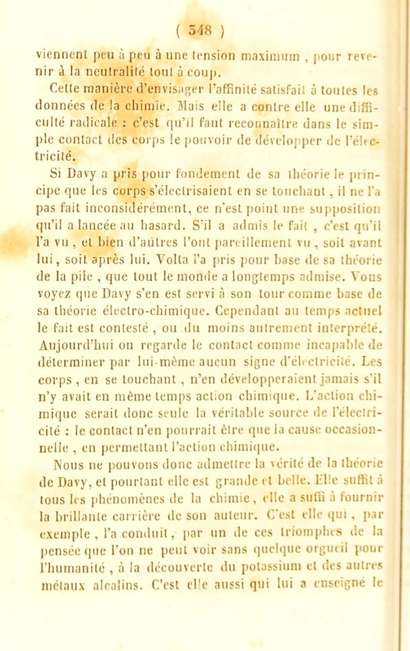 viennent peu ù peu à une tension maximum , pour reve- nir à la neutralité tout à coup. Cette manière d'envisager l'affinité salisfail à toutes les données île la chimie. 7VIais elle a contre elle une diffi- culté radicale : c'est qu'il faut reconnaître dans le sim- ple contact des corps le pouvoir de développer de TéWc- tricilé. Si Davy a pris pour fondement de sa théorie le prin- cipe que les corps s'éleclrisaient en se touchant, il ne l'a pas fait inconsidérément, ce n'est point une supposition qu'il a lancée au hasard. S'il a admis le fait , c'est qu'il l'a vu , et bien d'autres Tout pareillement vu , soit avant lui, soit après lui. Volta i'a pris pour hase de sa théorie de la pile , que tout le monde a longtemps admise. Vous voyez que Davy s'en est servi à son tour comme base de sa théorie électro-chimique. Cependant au temps actuel le fait est contesté , ou du moins autrement interprété. Aujourd'hui on regarde le contact comme incapable de déterminer par lui même aucun signe d'électricité. Les corps , en se touchant , n'en développeraient jamais s'il n'y avait en même temps action chimique. L'action chi- mique serait donc seule la véritable source de l'électri- cité : le contact n'en pourrait être que la cause occasion- nelle , en permettant l'action chimique. Nous ne pouvons donc admettre la vérité de la théorie de Davy, et pourtant elle est grande et belle, lilîe suffit à tous les phénomènes de la chimie, elle a suffi à fournir la brillante carrière de son auteur. C'est elle qui , par exemple, l'a conduit, par un de ces triomphes de la pensée que l'on ne peut voir sans quelque orgueil pour l'humanité , à la découverte du potassium et des autres métaux alcalins. C'est elle aussi qui lui a enseigné le