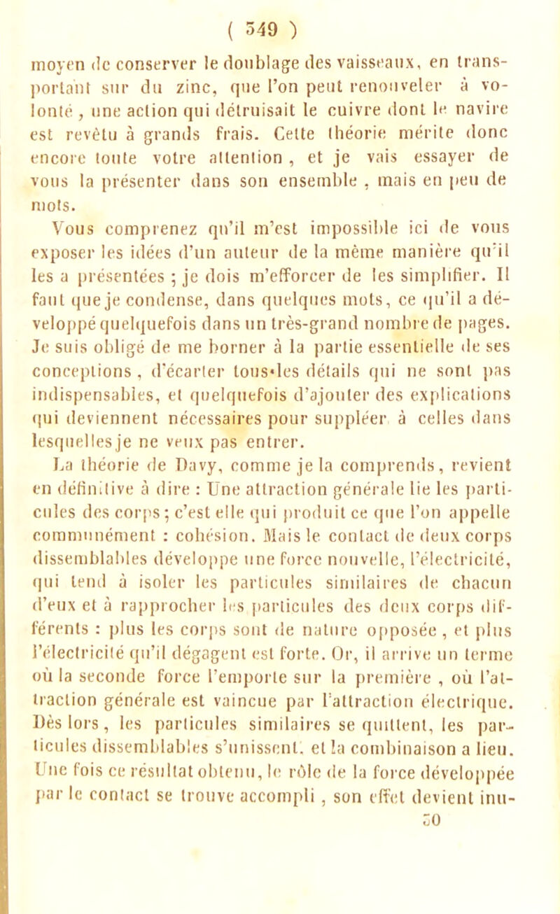 moyen de conserver le doublage îles vaisseaux, en trans- portant sur du zinc, que l'on peut renouveler à vo- lonté , une action qui détruisait le cuivre dont le navire est revêtu à grands frais. Celte théorie mérite donc encore toute votre attention , et je vais essayer de vous la présenter dans son ensemble , mais en peu de mots. Vous comprenez qu'il m'est impossible ici de vous exposer les idées d'un auteur de la même manière qiril les a présentées ; je dois m'efforcer de les simplifier. Il faut que je condense, dans quelques mots, ce qu'il a dé- veloppé quelquefois dans un très-grand nombre de pages. Je suis obligé de me borner à la partie essentielle de ses conceptions , d'écarter tous«les détails qui ne sont pas indispensables, et quelquefois d'ajouter des explications qui deviennent nécessaires pour suppléer à celles dans lesquelles je ne veux pas entrer. La théorie de Davy, comme je la comprends, revient en définitive à dire : Une attraction générale lie les parti- cules des corps ; c'est elle qui produit ce que l'on appelle communément : cohésion. Mais le contact de deux corps dissemblables développe une force nouvelle, l'électricité, qui tend à isoler les particules similaires de chacun d'eux et à rapprocher les particules des deux corps dif- férents : plus les corps sont de nature opposée , et plus l'électricité qu'il dégagent est forte. Or, il arrive un terme où la seconde force l'emporte sur la première , où l'at- traction générale est vaincue par l'attraction électrique. Dès lors, les particules similaires se quittent, les par- ticules dissemblables s'unissent, et la combinaison a lieu. Une fois ce résultat obtenu, le rôle de la force développée par le contact se trouve accompli , son effet devient inu-