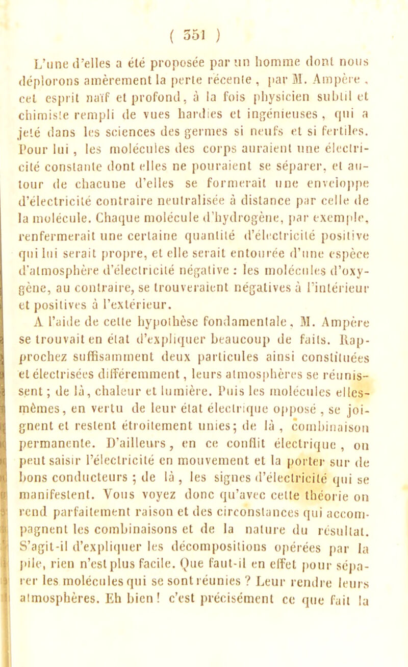 L'une d'elles a été proposée par un homme dont nous déplorons amèrement la perte récente , par M. Ampère . cet esprit naïf et profond, à la fois physicien subtil et chimiste rempli de vues hardies et ingénieuses , qui a jeté dans les sciences des germes si neufs et si fertiles. Pour lui , les molécules des corps auraient une électri- cité constante dont elles ne poliraient se séparer, et au- tour de chacune d'elles se formerait une enveloppe d'électricité contraire neutralisée à distance pur celle de la molécule. Chaque molécule d'hydrogène, par exemple, renfermerait une certaine quantité d'électricité positive qui lui serait propre, et elle serait entourée d'une espèce d'atmosphère d'électricité négative : les molécules d'oxy- gène, au contraire, se trouveraient négatives à l'intérieur et positives à l'extérieur. A l'aide de celle hypothèse fondamentale, M. Ampère se trouvait en état d'expliquer beaucoup de faits. Rap- prochez suffisamment deux particules ainsi constituées et électrisées différemment, leurs atmosphères se réunis- sent ; de là, chaleur et lumière. Puis les molécules elles- mêmes, en vertu de leur état électrique opposé , se joi- gnent et restent étroitement unies; de là , combinaison permanente. D'ailleurs, en ce conflit électrique, ou peut saisir l'électricité en mouvement et la porter sur de bons conducteurs ; de là , les signes d'électricité qui se manifestent. Vous voyez donc qu'avec cette théorie on rend parfaitement raison et des circonstances qui accom- pagnent les combinaisons et de la nature du résultat. S'agit-il d'expliquer les décompositions opérées par la pile, rien n'est plus facile. Que faut-il en effet pour sépa- rer les molécules qui se sont réunies ? Leur rendre leurs almosphères. Eh bien! c'est précisément ce que fait la