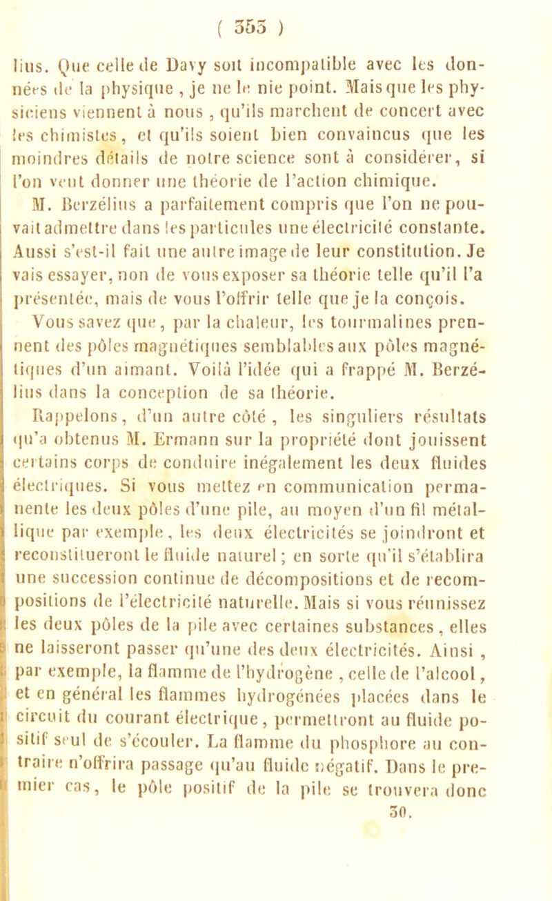 ( 355 ) lius. Que celle île Davy soil incompatible avec les don- nérs île' la physique , je ne le nie point. Mais que les phy- siciens viennent à nous , qu'ils marchent de concert avec les chimistes, et qu'ils soient bien convaincus que les moindres détails de noire science sont à considérer, si l'on veut donner une théorie de l'action chimique. M. Berzélius a parfaitement compris que l'on ne pou- vait admettre dans ies particules uneélectricilé constante. Aussi s'esl-il fait une aulre image de leur constitution. Je vais essayer, non de vous exposer sa théorie telle qu'il l'a présentée, mais de vous l'offrir telle que je la conçois. Vous savez que, par la chaleur, les tourmalines pren- nent des pôles magnétiques semblables aux pôles magné- tiques d'un aimant. Voilà l'idée qui a frappé M. Berzé- lius dans la conception de sa théorie. Rappelons, d'un autre côté , les singuliers résultats qu'a obtenus M. Ermann sur la propriété dont jouissent certains corps de conduire inégalement les deux fluides électriques. Si vous mettez en communication perma- nente les deux pôles d'une pile, au moyen d'un fil métal- lique par exemple, les deux électricités se joindront et reconstitueront le fluide naturel; en sorte qu'il s'établira une succession continue de décompositions et de recom- positions de l'électricité naturelle. Biais si vous réunissez les deux pôles de la pile avec certaines substances, elles ne laisseront passer qu'une des deux électricités. Ainsi , par exemple, la flamme de l'hydrogène , celle de l'alcool, et en général les flammes hydrogénées placées dans le circuit du courant électrique, permettront au fluide po- sitif seul de s'écouler. La flamme du phosphore au con- traire n'offrira passage qu'au fluide négatif. Dans le pre- mier cas, le pôle positif de la pile se trouvera donc 30.