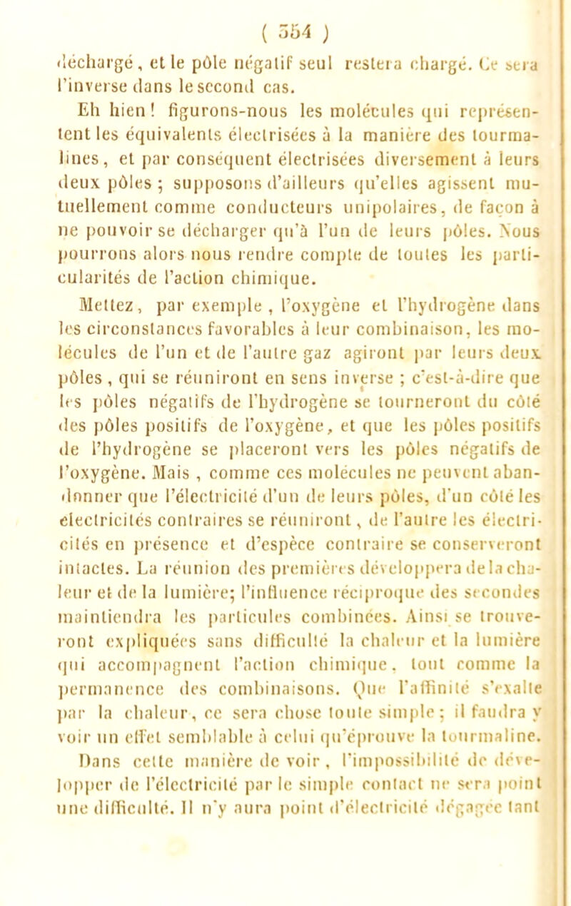 ( 5b4 ) déchargé , et le pôle Dégalif seul restera chargé. Ce sera l'inverse dans le second cas. Eh hien ! figurons-nous les molécules qui représen- tent les équivalents éleelrisées à la manière des tourma- lines, et par conséquent électrisées diversement à leurs deux pôles ; supposons d'ailleurs qu'elles agissent mu- tuellement comme conducteurs unipolaires, de façon à ne pouvoir se décharger qu'a l'un de leurs pôles. Nous pourrons alors nous rendre compte de toutes les parti- cularités de l'action chimique. Mettez, par exemple , l'oxygène et l'hydrogène dans les circonstances favorables à leur combinaison, les mo- lécules de l'un et de l'autre gaz agiront par leurs deux pôles, qui se réuniront en sens inverse ; c'est-à-dire que les pôles négatifs de l'hydrogène se tourneront du côté des pôles positifs de l'oxygène, et que les pôles positifs de l'hydrogène se placeront vers les pôles négatifs de l'oxygène. Mais , comme ces molécules ne peuvent aban- donner que l'électricité d'un de leurs pôles, d'un côté les électricités contraires se réuniront, de l'autre les électri- cités en présence et d'espèce contraire se conserveront intactes. La réunion des premières développera delà cha- leur et de la lumière; l'influence réciproque des secondes maintiendra les particules combinées. Ainsi se trouve- ront expliquées sans difficulté la chaleur et la lumière qui accompagnent l'action chimique, tout comme la j permanence des combinaisons. Que l'affinité s'exalte par la chaleur, ce sera chose toute simple : il faudra y voir un effet semblable à celui qu'éprouve la tourmaline. Dans celte manière de voir, l'impossibilité de déve- j [opper de l'électricité parle simple contact ne sera point une difficulté. II n'y aura point d'électricité dégagée tant