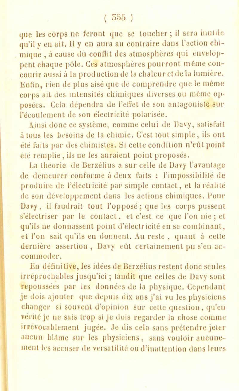 que les corps ne feront que se loucher; il sera inutile qu'il y en ait. Il y en aura au contraire dans l'action clii- niique , à cause du conflit des atmosphères qui envelop- pent chaque pôle. Ces atmosphères pourront même con- courir aussi à la production de la chaleur et delà lumière. Enfin, rien de plus aisé que de comprendre que le même corps ait des intensités chimiques diverses ou même op- posées. Cela dépendra de l'elfel de son antagoniste sur l'écoulement de son électricité polarisée. Ainsi donc ce système, comme celui de Davy, satisfait à tous les besoins de la chimie. C'est tout simple, ils ont été faits par des chimistes. Si celle condition n'eûl point été remplie, ils ne ies auraient point proposés. La théorie de Berzélius a sur celle de Davy l'avantage de demeurer conforme à deux faits : l'impossibilité de produire de l'électricité par simple contact, et la réalité de son développement dans les actions chimiques. Pour Davy, il faudrait tout l'opposé ; que les corps pussent s'electriser par le contact, et c'est ce que l'on nie 5 et qu'ils ne donnassent point d'électricité en se combinant, et l'on sait qu'ils en donnent. Au reste , quant à cette dernière assertion , Davy t ût certainement pu s'en ac- commoder. En définitive, les idées île Berzélius restent donc seules irréprochables jusqu'ici ; landil que celles de Davy sont repoussées par ies données de la physique. Cependant je dois ajouter que depuis dix ans j'ai vu les physiciens changer si souvent d'opinion sur celte question, qu'en vérité je ne sais trop si je dois regarder la chose comme irrévocablement jugée, .le dis cela sans prétendre jeter 111-1111 blâme sur les physiciens, sans vouloir aucune- ment les accuser de versatilité ou d'inattention dans leurs