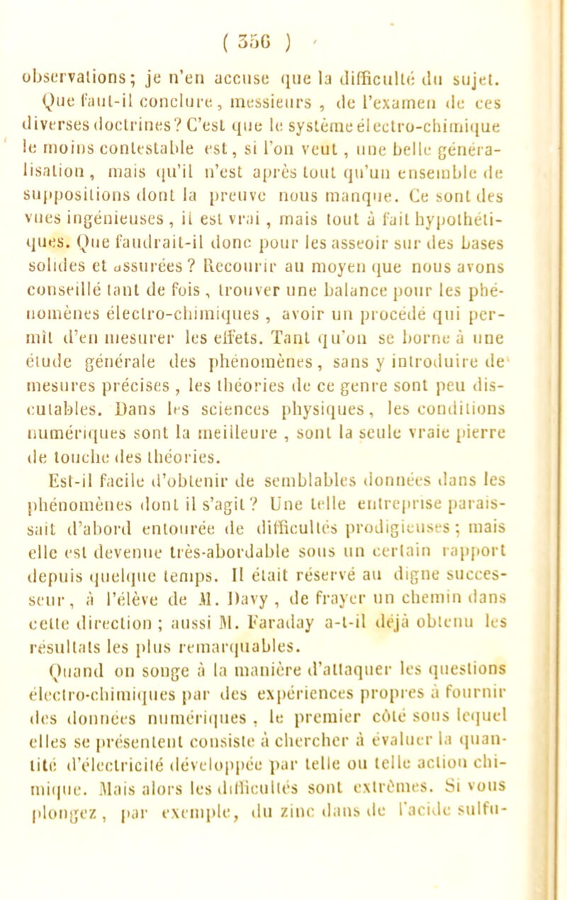 observations; je n'en accuse que la difficulté du sujet. Que faut-il conclure, messieurs , de l'examen de ces diverses doctrines? C'esl que le système électro-chimique le moins contestable est, si l'on veut, une belle généra- lisation, mais qu'il n'est après tout qu'un ensemble de suppositions dont la preuve nous manque. Ce sont des vues ingénieuses, ii est vrai , mais tout à fait hypothéti- ques. Que faudrait-il donc pour les asseoir sur îles Lases solides el assurées? Recourir au moyen que nous avons conseillé tant de fois , trouver une balance pour les phé- nomènes électro-chimiques , avoir un procédé qui per- mit d'en mesurer les eli'ets. Tant qu'on se borne à une élude générale des phénomènes, sans y introduire de mesures précises , les théories de ce genre sont peu dis- cutables. Dans les sciences physiques, les conditions numériques sont la meilleure , sont la seule vraie pierre de touche des théories. Est-il facile d'obtenir de semblables données dans les phénomènes dont il s'agit? Une telle entreprise parais- sait d'abord entourée de difficultés prodigieuses ; mais elle est devenue très-abordable sous un certain rapport depuis quelque temps. Il était réservé au digne succes- seur, à l'élève de Jl.Davy, de frayer un chemin dans cette direction; aussi M. Faraday a-l-il déjà obtenu les résultats les plus remarquables. Quand on songe à la manière d'attaquer les questions électro-chimiques par des expériences propres à fournir des données numériques , le premier côté sons lequel elles se présentent consiste à chercher à évaluer la quan- tité d'électricité développée par telle ou telle action chi- mique. Mais alors les difficultés sont extrêmes. Si vous plongez, par exemple, du zinc dans de l'acide sulfu-