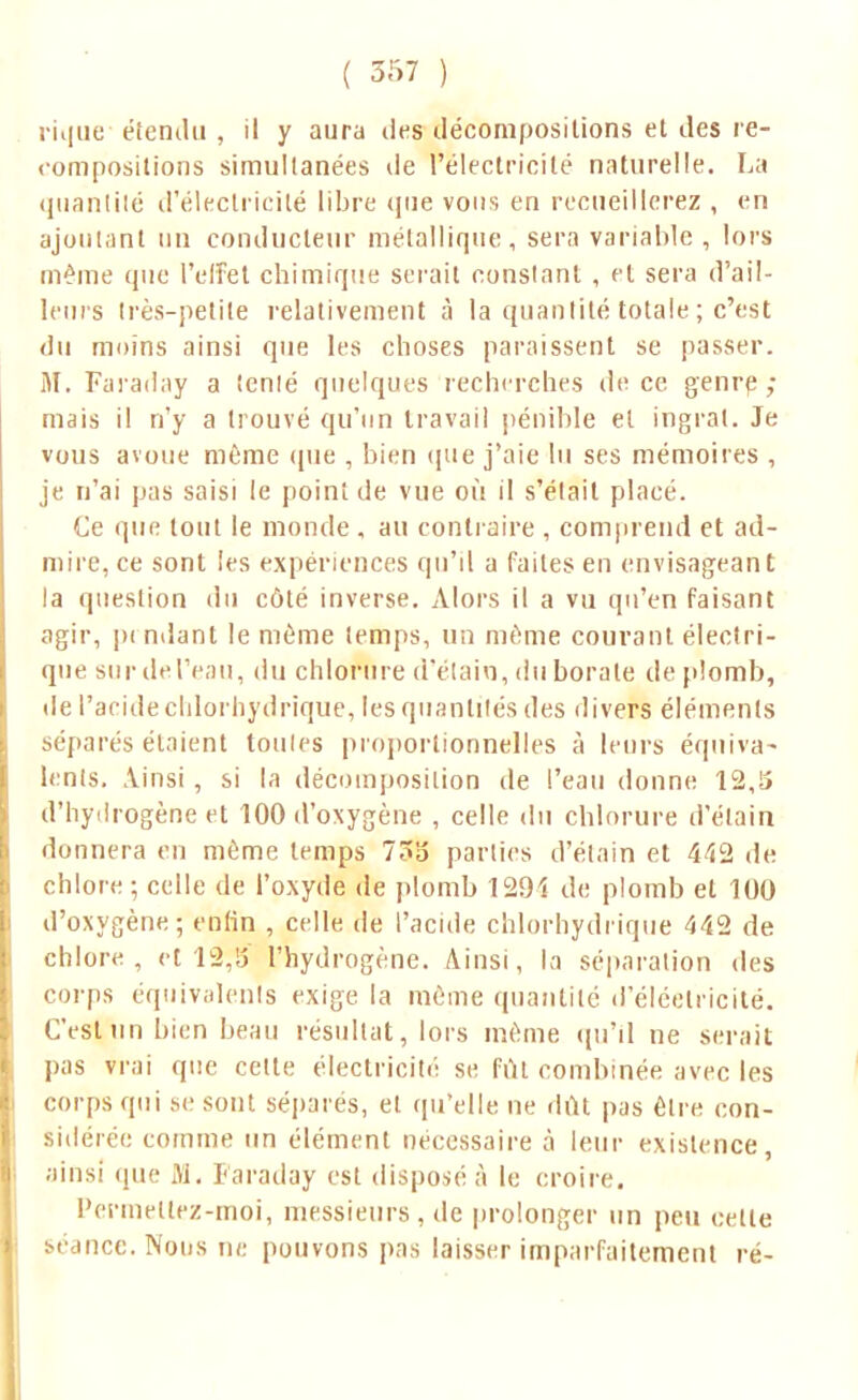 rique étendu , il y aura des décompositions et des re- compositions simultanées de l'électricité naturelle. La quantité d'électricité libre que vous en recueillerez , en ajoutant un conducteur métallique, sera variable , lors même que l'effet chimique serait constant , et sera d'ail- leurs très-petite relativement à la quantité totale ; c'est du moins ainsi que les choses paraissent se passer. M. Faraday a îcnlé quelques recherches de ce genre; mais il n'y a trouvé qu'un travail pénible et ingrat. Je vous avoue même que , bien «pie j'aie lu ses mémoires , je n'ai pas saisi le point de vue où il s'était placé. Ce que tout le monde , au contraire , comprend et ad- mire, ce sont les expériences qu'il a faites en envisageant la question du côté inverse. Alors il a vu qu'en faisant agir, pi ndanl le même temps, un même courant électri- que sur del'eau, du chlorure d'étaio, du borate de plomb, de l'aride chlorhydrique, les quantités des divers éléments séparés étaient toules proportionnelles à leurs équiva- lents, linsi , si la décomposition de l'eau donne 12,5 d'hydrogène et 100 d'oxygène , celle du chlorure d'étain donnera en môme temps 73o parties d'étain et 442 de chlore-, celle de l'oxyde de plomb 1291 de plomb et 100 d'oxygène; enfin , celle de l'acide chlorhydrique 442 de chlore, et 13,5 l'hydrogène. Ainsi, la séparation des corps équivalents exige la même quantité d'éléetricitë. C'est un bien beau résultat, lors même qu'il ne serait pas vrai que celle électricité se fût combinée avec les corps qui se sont séparés, et qu'elle ne dût pas être con- sidérée comme un élément nécessaire à leur existence, ainsi que M. Faraday est disposé à le croire. Permettez-moi, messieurs, de prolonger un peu cette séance. Nous ne pouvons pas laisser imparfaitement ré-