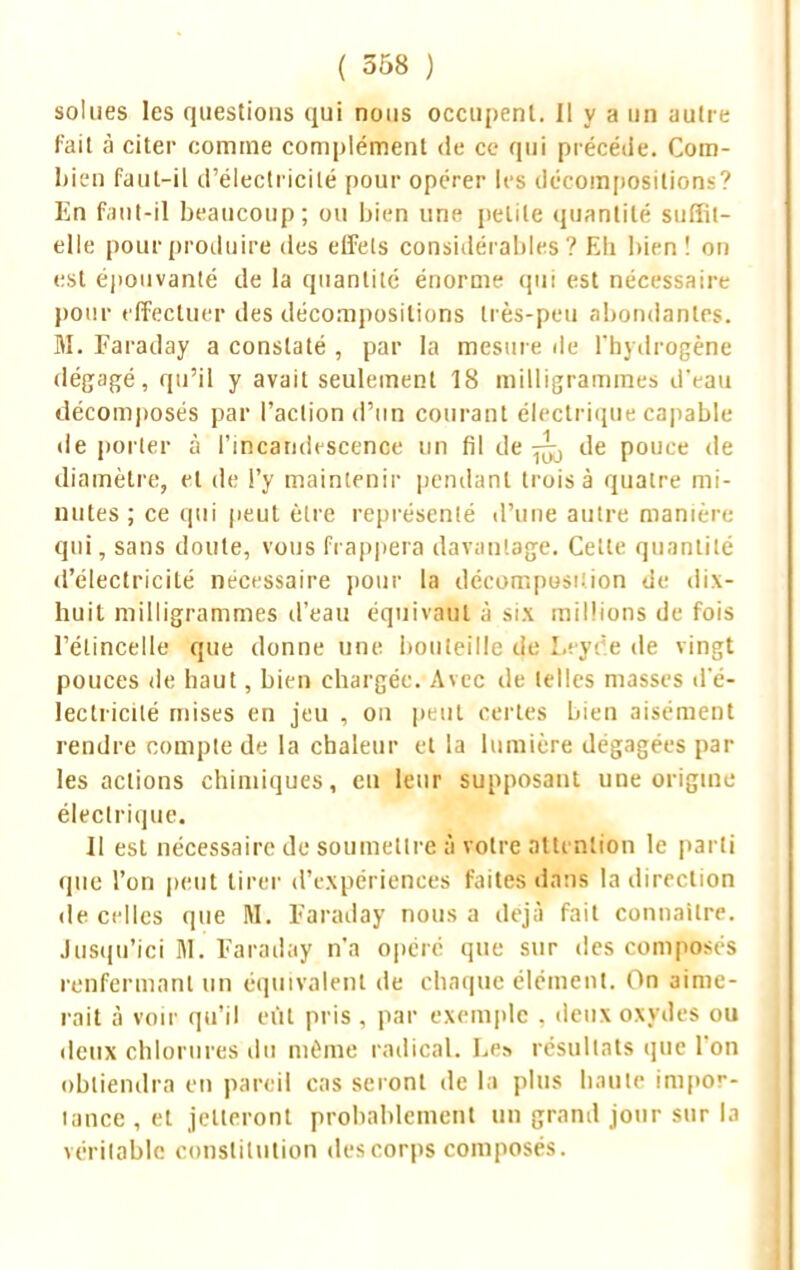 so!lies les questions qui nous occupent. Il y a un autre fait à citer comme complément de ce qui précède. Com- bien faut-il d'électricité pour opérer 1rs décompositions? En fa il Nil beaucoup; ou bien une petite quantité suffil- ellc pour produire des effets considérables? Eli bien! on est épouvanté de la quantité énorme qui est nécessaire pour effectuer des décompositions très-peu abondantes. M. Faraday a constaté , par la mesure de l'hydrogène dégagé, qu'il y avait seulement 18 milligrammes d'eau décomposés par l'action d'un courant électrique capable déporter à l'incandescence un fil de ^ de pouce de diamètre, et de l'y maintenir pendant trois à quatre mi- nutes; ce qui peut être représenté d'une autre manière qui, sans doute, vous frappera davantage. Cette quantité d'électricité nécessaire pour la décomposition de dix- huit milligrammes d'eau équivaut à six millions de fois l'étincelle que donne une bouteille de Leyde de vingt pouces de haut, bien chargée. Avec de telles masses d'é- lectricilé mises en jeu , on peut certes bien aisément rendre compte de la chaleur et la lumière dégagées par- les actions chimiques, en leur supposant une origine électrique. Il est nécessaire de soumettre à votre attention le parti (pie l'on peut tirer d'expériences faites dans la direction de celles que M. Faraday nous a déjà fait connaître. Jusqu'ici M. Faraday n'a opéré que sur des composés renfermant un équivalent de chaque élément. On aime- rait à voir qu'il eût pris , par exemple . deux oxydes ou deux chlorures du même radical. Le» résultats que l'on obtiendra en pareil cas seront de la plus haute impor- tance, et jetteront probablement un grand jour sur la véritable constitution des corps composés.