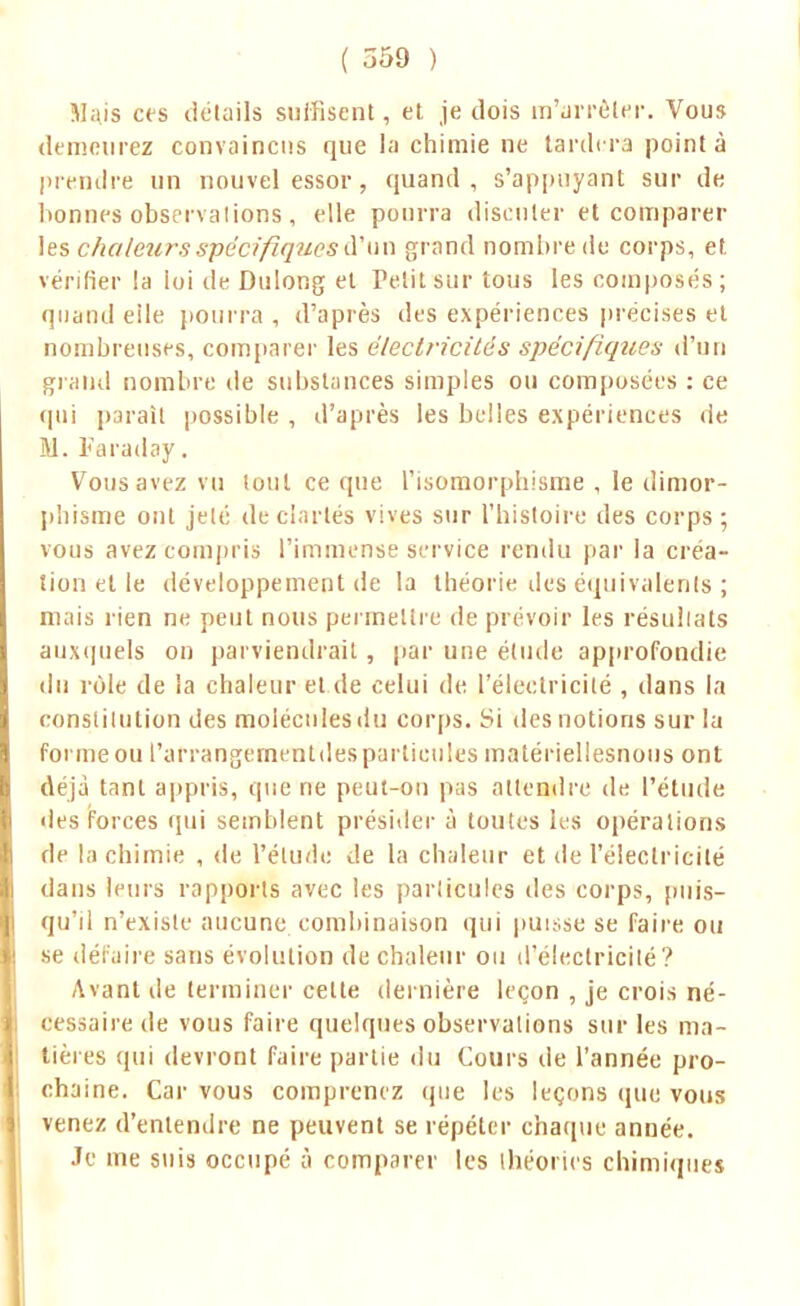 Majs ces détails suffisent, et. je dois m'arrêtai'. Vous demeurez convaincus que la chimie ne tardera pointa prendre un nouvel essor, quand, s'appuyant sur de lionnes observations , elle pourra discuter et comparer les chaleurs spécifiques d'un grand nombre du corps, et. vérifier la loi de Dulong et Petit sur tous les composés; quand eile pourra , d'après des expériences précises et nombreuses, comparer les électricités spécifiques d'un grand nombre île substances simples ou composées : ce qui paraît possible , d'après les belles expériences de M. Faraday. Vous avez vu tout ce que l'isomorphisme , le dimor- pliisme ont jeté de clartés vives sur l'histoire des corps ; vous avez compris l'immense service rendu par la créa- tion et le développement de la théorie des équivalents ; mais rien ne peut nous permettre de prévoir les résultats auxquels on parviendrait , par une élude approfondie du rôle de la chaleur et de celui de l'électricité , dans la constitution des molécules du corps. Si des notions sur la forme ou l'arrangernentdes particules matériellesnons ont déjà tant appris, que ne peut-on pas attendre de l'étude des forces qui semblent présider à toutes les opérations de la chimie , de l'étude de la chaleur et de l'électricité dans leurs rapports avec les particules des corps, puis- qu'il n'existe aucune combinaison qui puisse se faire ou se défaire sans évolution de chaleur ou d'électricité? Avant de terminer cette dernière leçon , je crois né- cessaire de vous faire quelques observations sur les ma- nières qui devront faire partie du Cours de l'année pro- chaine. Car vous comprenez que les leçons (pie vous venez d'entendre ne peuvent se répéter chaque année. Je me suis occupé à comparer les théories chimiques