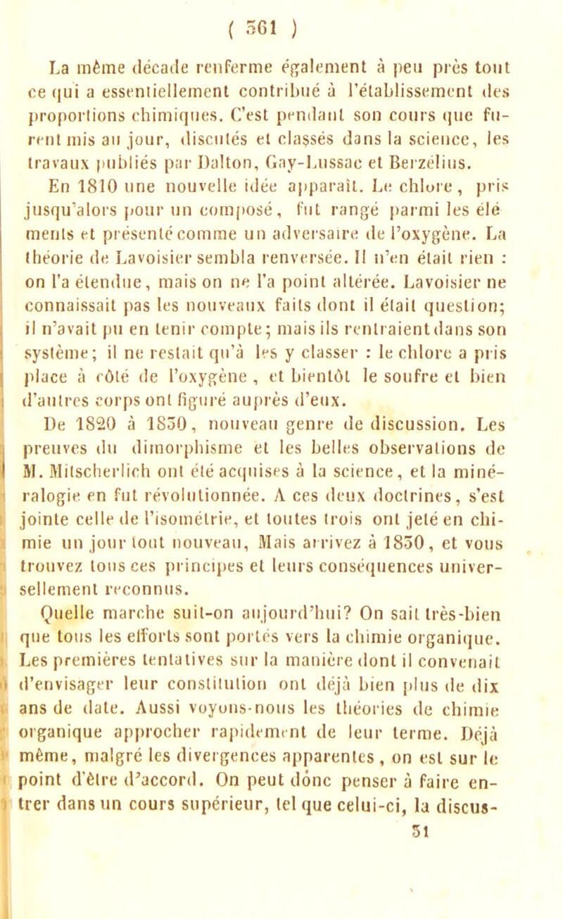 La même décatie renferme également à peu près tout ce qui a essentiellement contribué à l'établissement des proportions chimiques. C'est pendant son cours que fu- rent mis au jour, discutés et classés dans la science, les travaux publiés par Dalton, Gay-Lussac et Berzélius. En 1810 une nouvelle idée apparaît. Le chlore, pris jusqu'alors pour un composé, fut rangé parmi les élé ments et présenté comme un adversaire de l'oxygène. La théorie de Lavoisier sembla renversée. Il n'en était rien : on l'a étendue, mais on ne l'a point altérée. Lavoisier ne connaissait pas les nouveaux faits dont il était question; il n'avait pu en tenir compte; mais ils rentraient dans son système; il ne restait qu'à les y classer : le chlore a pris place à côté de l'oxygène , et bientôt le soufre et bien d'autres corps ont figuré auprès d'eux. De 1820 à 1850, nouveau genre de discussion. Les preuves du dimorphisme et les belles observations de M. Milscherlich ont été acquises à la science, et la miné- ralogie en fut révolutionnée. A ces deux doctrines, s'est jointe celle de l'isomélrie, et toutes (rois ont jeté en chi- mie un jour tout nouveau, Mais arrivez à 1850, et vous trouvez tous ces principes et leurs conséquences univer- sellement reconnus. Quelle marche suit-on aujourd'hui? On sait très-bien que tous les eiforts sont portés vers la chimie organique. Les premières tentatives sur la manière dont il convenait d'envisager leur constitution ont déjà bien plus de dix ans de date. Aussi voyuns-nous les théories de chimie organique approcher rapidement de leur terme. Déjà même, malgré les divergences apparentes , on est sur le point d'être d'accord. On peut donc penser à faire en- trer dans un cours supérieur, tel que celui-ci, la discus- 51