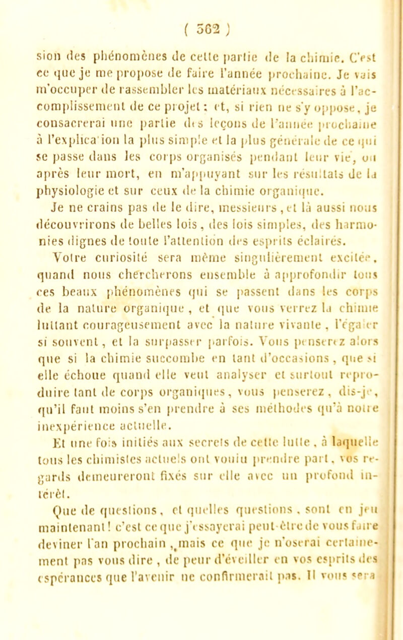 ( 5C2 ; sion (les phénomènes de celte partie de la chimie. C'est ce que je me propose de faire l'année prochaine. Je rais m'occuper de rassembler tes matériaux nécessaires à l'ac- complissement de ce projet : et, si rien ne s'y oppose, je consacrerai une partie dts leçons de l'année prochaine à l'explica ion la plus simple et la plus générale de ce qui se passe dans les corps organisés pendant leur vie, on après leur mort, en m'appuyant sur les résultats de la physiologie et sur ceux de la chimie organique. Je ne crains pas de le dire, messieurs, et là aussi nous découvrirons de belles lois, des lois simples, des harmo- nies dignes de toute l'attention des esprits éclairés. Votre curiosité sera même singulièrement excitée, quand nous chercherons ensemble à approfondir tous ces beaux phénomènes qui se passent dans les corps de la nature Organique , et que vous verrez la chimie luttant courageusement avec la nature vivante . Péga et si souvent, et la surpasser parfois. Vous penserez alors que si la chimie succombe en tant d'occasions, que m elle échoue quand elle veut analyser et surtout repro- duire tant de corps organiques, vous penserez, dis-je, qu'il faut moins s'en prendre à ses méthodes qu'à noue inexpérience actuelle. Et une fol» initiés aux secrets de celle lutte . à laquelle tous les chimistes actuels ont voulu prendre part. vos re- gards demeureront fixés sur elle avec un profond iu- le ré I. Que de questions, cl quelles questions . sont en jeu maintenant! c'est ce que j'essayerai peut être de vous faire deviner l'an prochain ^mais ce que je n'oserai certaine- ment pas vous dire , de peur d'éveiller en vos esprits des espérances que l'avenir ne confirmerait pas. Il vous <rra