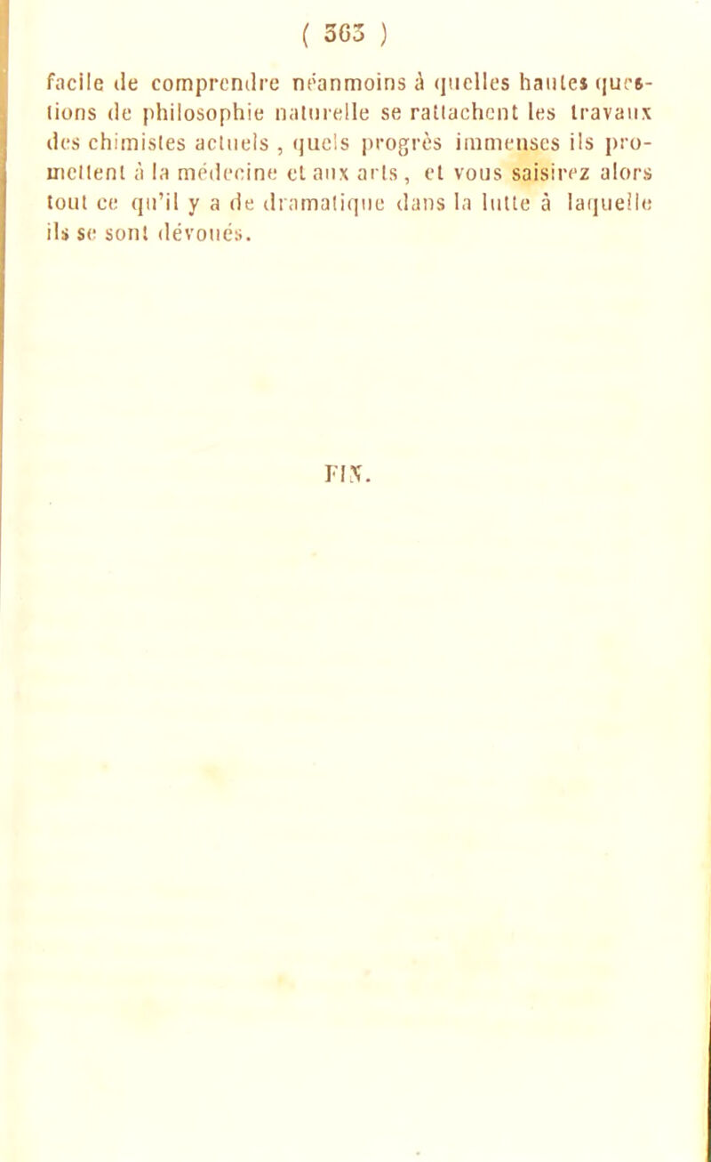 facile de comprendre néanmoins à quelles haute* tjurs- (ions de philosophie naturelle se rattachent les travaux des chimistes actuels , quels progrès immenses ils pro- mettent à la médecine et aux arts , et vous saisirez alors tout ce qu'il y a de dramatique dans la lutte à laquelle ils se sont dévoués. FIN'.