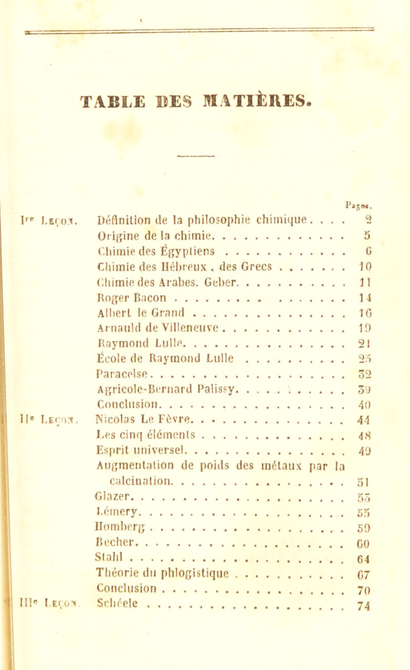TABLE ©ES MATIÈRES. Irr Lkçoj. Définition de la philosophie chimique. ... 2 Origine de la chimie 5 Chimie des Égyptiens o Chimie des Hébreux . des Grecs 10 Chimie des Arabes. Geber 1 ! Roger Bacon 14 Albert le Grand 16 Aniauld de Villeneuve 1!) Raymond Lulle 21 École de Raymond Lulle 25 Paracelse 32 Agricole-Bernard Palis?y ôi) Conclusion 40 II» LEr.oii. Nicolas Le Fôvre. . 41 Les cinq éléments 48 Esprit universel 4'j Augmentation de poids des métaux par la calcinalion si Glazer 5.r, Lémery s?î Homberg 5!) Bêcher GO Stahl 64 Théorie du phlogistique 07 Conclusion 70 111 Leçon. Schéele 74