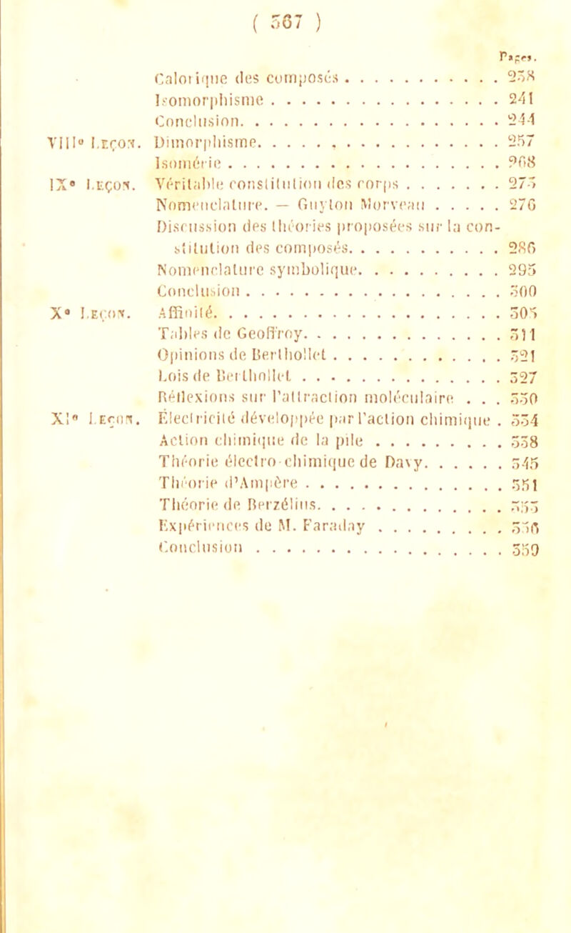 ( 367 ) Calorique des composés 25H Isomorphisme 2<5I Conclusion 244 VIII0Leçon. Dimorphisme 257 Isoméiie 968 IX» Leçon. Véritable constitution des corps 273 Nomenclature. — Guylou Morveau 276 Discussion des théories proposées mu- la con- stitution des composés 286 Nomenclature symbolique 295 Conclusion 306 X* Leçon. Affinité SOS Tables de Geoffroy ,11 Opinions de Berllio'U'.t 32] Lois de Berthollet 327 Réflexions sur l'attraction moléculaire . . . 330 X! Leçon. Électricité développée par l'action chimique . 534 Action chimique de la pile 338 Théorie électro-chimique de Da\y 545 Théorie d'Ampère ôîîl Théorie de Berzélins .~;î3 Expériences de M. Faraday .ir; Conclusion 339