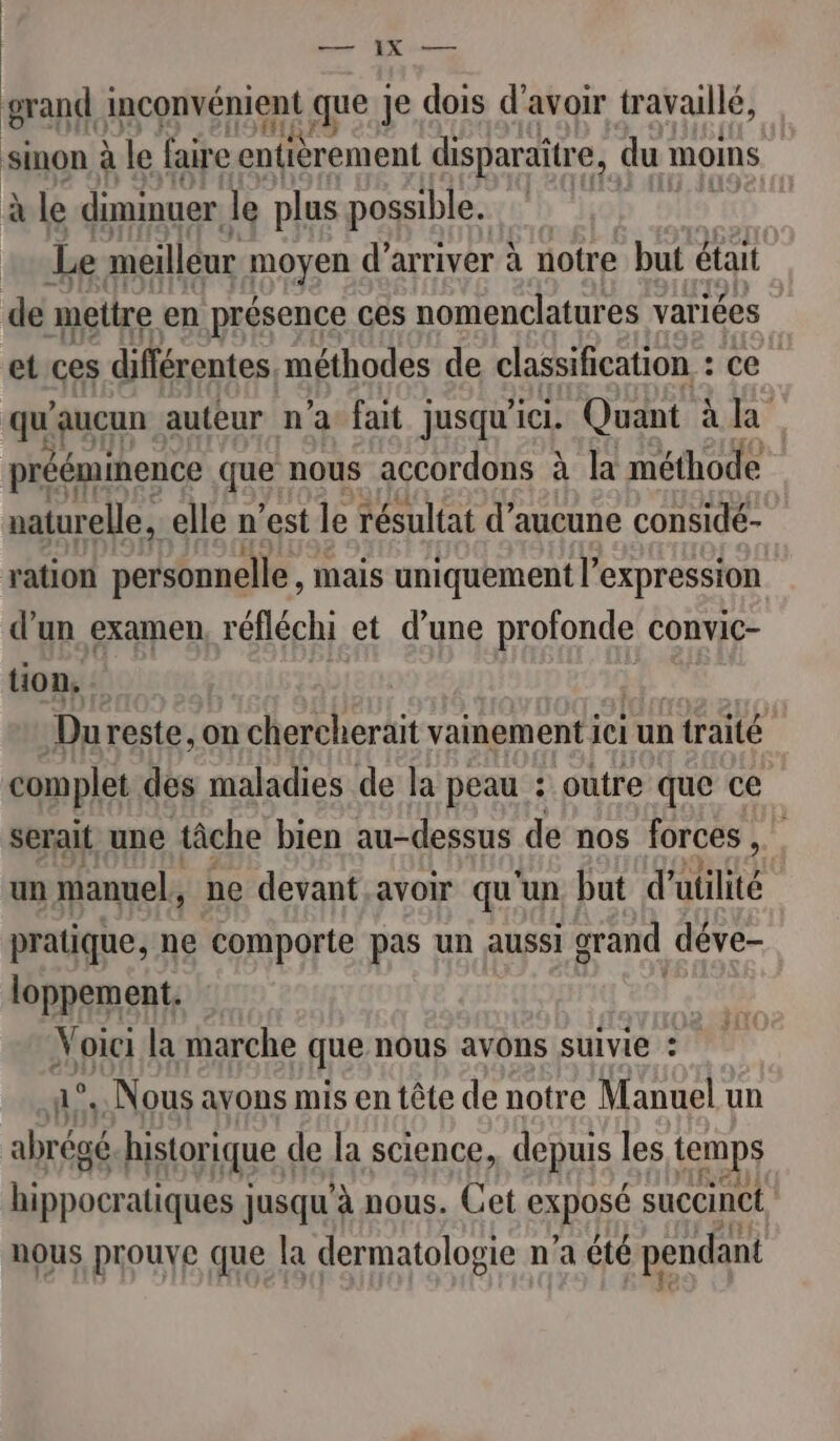 EEE AVR grand inconvénient que Je dois d’avoir travaillé, sinon à le faire entièrement disparaître, du OMS à le diminuer le plus possible. Le meilleur pus d'arriver à notre but était de mettre en présence ces nomenclatures variées et ces différentes, méthodes de classification : ce qu aucun auteur n’a fait jusqu'ici. Quant à la prééminence que nous accordons à la méthode naturelle, elle n’est le résultat d'aucune considé- ration personnelle , Mais uniquement l'expression d’un examen, réfléchi et d’une profonde convic- tion. Du reste, on chercherait vainement ici un a traité complet des maladies de la peau : outre que ce serait une tâche bien au-dessus de nos forces , un manuel, ne devant avoir qu'un but d'utilité pratique, ne comporte pas un aussi grand déve- loppement. Voici la marche que,nous avons SUIVIE : °, Nous avons mis en tête de notre Manuel un ee historique de la science, depuis les temps pe atiques jusqu’à nous. Cet exposé succinct nous prouve que la dermatologie n’a été pendant