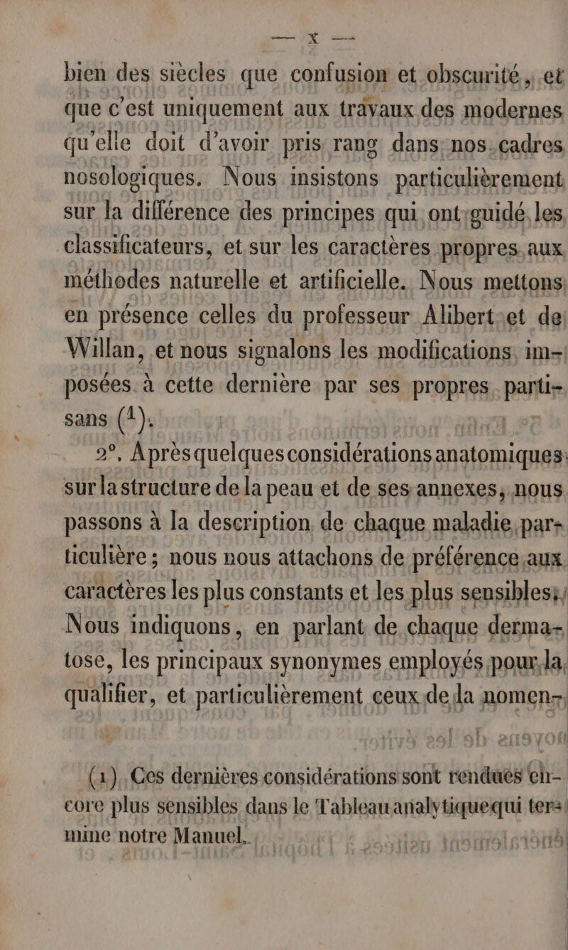 er bien des siècles que confusion et obscurité., et que c’est uniquement aux travaux des modernes qu'elie doit d’avoir pris rang dans: nos.cadres nosologiques. Nous insistons particulièrement sur la différence des principes qui ontguidé les classificateurs, et sur les caractères propres. aux. méthodes naturelle et artificielle. Nous mettons, en présence celles du professeur Alibert:et de Willan, et nous signalons les modifications. im. posées. à cette dernière par ses propres. parti sans (1). 2°, Après quelques considérations anatomiques: sur la structure de la peau et de ses annexes, nous. passons à Ja description. de chaque maladie par: ticulière ; nous nous attachons de préférence.aux caractères les plus constants et les plus sensibless, Nous indiquons, en parlant de chaque dermas tose, les principaux synonymes employés pour.la, qualifier, et particulièrement ceuxde la nomen-, 1 : (1), Ces dernières considérations sont rendues en core plus sensibles dans le Tableau analytiquequi ter mine notre Manuel. AB to tte | ÿ | | | |