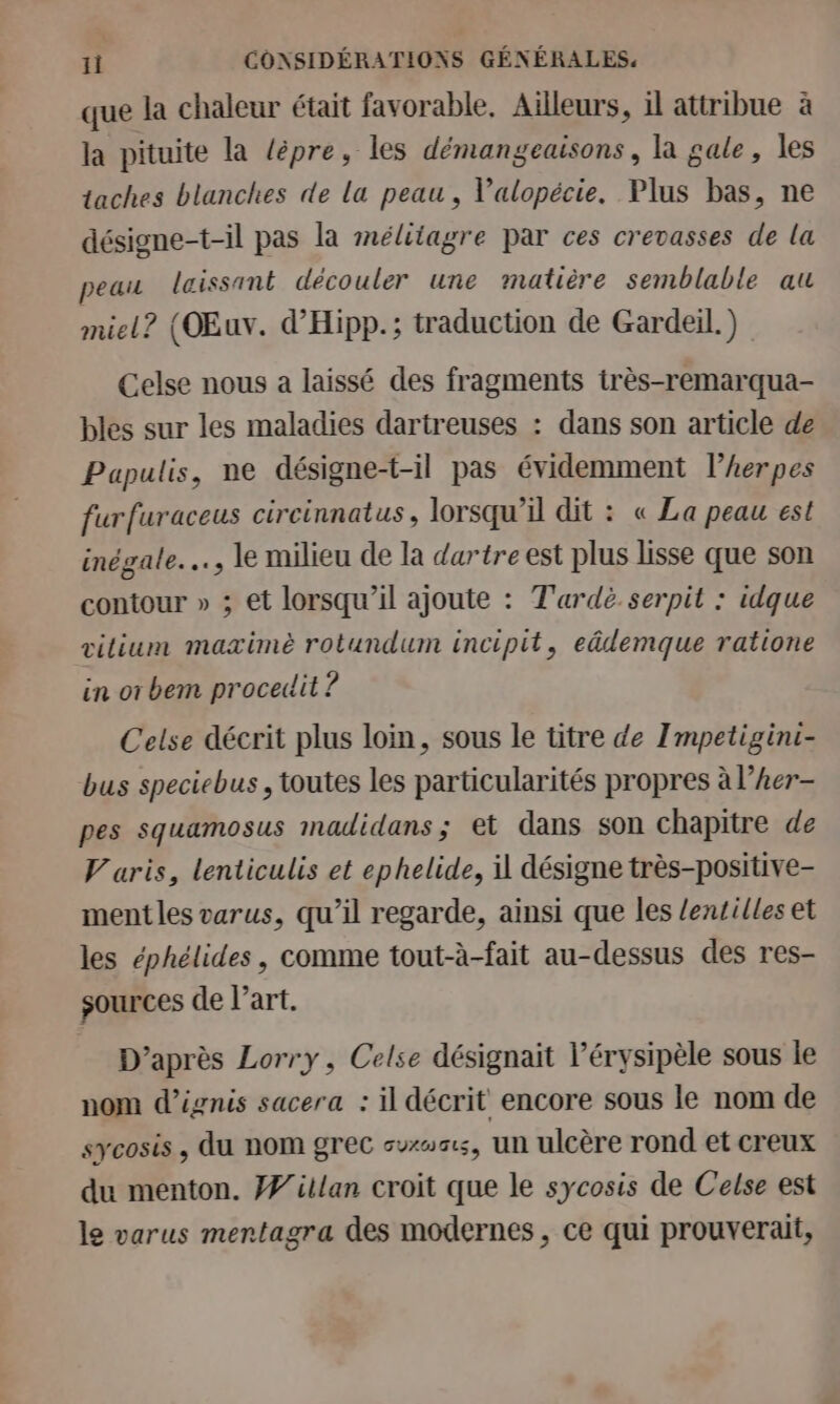 que la chaleur était favorable. Ailleurs, il attribue à la pituite la lépre, les démangeaisons, la sale, les taches blanches de la peau, Valopécie. Plus bas, ne désigne-t-il pas la mélitagre par ces crevasses de la peau laissant découler une matière semblable au miel? (OEuv. d’'Hipp.; traduction de Gardeil.) Celse nous a laissé des fragments irès-remarqua- bles sur les maladies dartreuses : dans son article de Papulis, ne désigne-t-il pas évidemment lherpes furfuraceus circinnatus, lorsqu'il dit : « La peau est inégale. …, le milieu de la dartre est plus lisse que son contour » ; et lorsqu'il ajoute : T'ardè serpit : idque vilium maximè rotundum incipit, eâdemque ratione in or bem proceit ? Celse décrit plus loin, sous le titre de Impetigini- bus speciebus , toutes les particularités propres à l’Aer- pes squamosus madidans; et dans son chapitre de Varis, lenticulis et ephelide, il désigne très-positive- ment les varus, qu’il regarde, ainsi que les lentilles et les éphélides , comme tout-à-fait au-dessus des res- sources de l’art. D’après Lorry, Celse désignait l’érysipèle sous le nom d’ignis sacera : il décrit encore sous le nom de sycosis , du nom grec swwss, un ulcère rond et creux du menton. #/illan croit que le sycosis de Celse est le varus mertagra des modernes, ce qui prouverait,