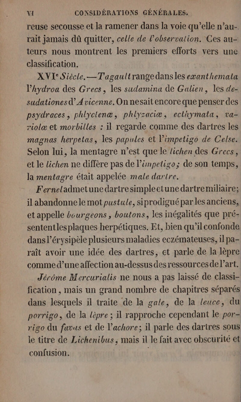 reuse secousse et la ramener dans la voie qu’elle n’au- rait jamais dû quitter, celle de l’observalion. Ces au- teurs nous montrent les premiers efforts vers une classification. XVI Siècle. —Tagaultrange dansles exanthemata l’hydroa des Grecs, les sudamina de Galien, les de- sudationes d A vicenne. On nesait encore que penser des psydraces, phlyctenæ, phlyzaciæ, ecthymata, va- riolæ et morbilles : il regarde comme des dartres les magnas herpetas, les papules et l’impetigo de Celse. Selon lui, la mentagre n’est que le lichen des Grecs, et le lichen ne diffère pas de l’ümpetigo; de son temps, la mentagre était appelée male dartre. Ferneladmetune dartre simpleetune dartremiliaire; il abandonne le mot pustule, siprodigué parles anciens, et appelle écurgeons , boutons, les inégalités que pré- sententlesplaques herpétiques. Et, bien qu’il confonde dans l’érysipèle plusieurs maladies eczémateuses, 1l pa- raît avoir une idée des dartres, et parle de la lèpre: comme d’une affection au-dessus des ressourcesde l’art. Jérôme Mercurialis ne nous a pas laissé de classi- fication , mais un grand nombre de chapitres séparés dans lesquels il traite de la gale, de la leuce, du porrigo, de la lèpre ; il rapproche cependant le por- rigo du favus et de l’achore; il parle des dartres sous le titre de Lichenibus ; mais il le fait avec obscurité et confusion. | |