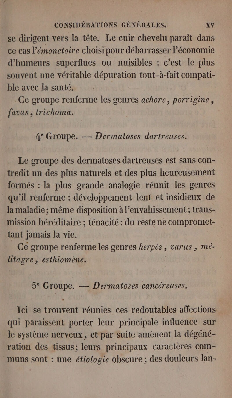 se dirigent vers la tête. Le cuir chevelu paraît dans ce cas l’émonctoire choisi pour débarrasser économie d’humeurs superflues ou nuisibles : c’est le plus souvent une véritable dépuration tout-à-fait compati- ble avec la santé. . Ce groupe renferme les genres achore, porrigine, favus , trichoma. | 4° Groupe. — Dermatoses dartreuses. Le groupe des dermatoses dartreuses est sans con- tredit un des plus naturels et des plus heureusement formés : la plus grande analogie réunit les genres qu’il renferme : développement lent et insidieux de la maladie ; même disposition à l’envahissement ; trans- mission héréditaire ; ténacité : du reste ne compromet- tant jamais la vie. _ Cé groupe renferme les genres herpès , varus , mé- litagre, esthiomène. 5° Groupe. — Dermatoses cancéreuses. Ici se trouvent réunies ces redoutables affections qui paraissent porter leur principale influence sur le système nerveux, et par suite amènent la dégéné- ration des tissus; leurs principaux caractères com- muns sont : une étiologie obscure ; des douleurs lan-