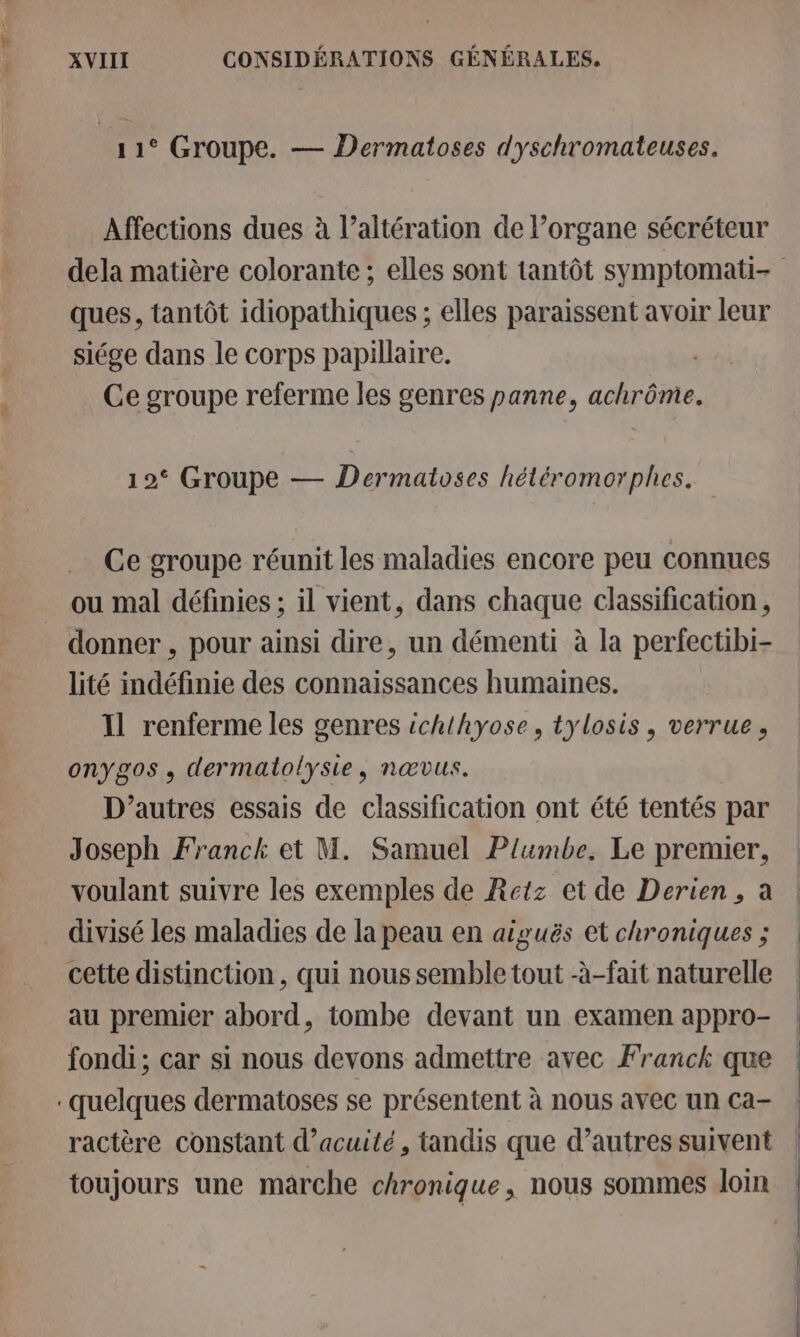 11° Groupe. — Dermatoses dyschromateuses. Affections dues à l’altération de lorgane sécréteur ques, tantôt idiopathiques ; elles paraissent avoir leur siége dans le corps papillaire. | Ce groupe referme les genres panne, achrôme. 12° Groupe — Dermatoses hétéromorphes. Ce groupe réunit les maladies encore peu connues ou mal définies ; il vient, dans chaque classification, donner , pour ainsi dire, un démenti à la perfectibi- lité indéfinie des connaissances humaines. Il renferme les genres ichthyose, tylosis, verrue, onygos, dermatolysie, nœvus. D’autres essais de classification ont été tentés par Joseph Franck et M. Samuel Plumbe. Le prenuer, voulant suivre les exemples de Retz et de Derien, à divisé les maladies de la peau en aiguës et chroniques ; cette distinction, qui nous semble tout -à-fait naturelle au premier abord, tombe devant un examen appro- fondi; car si nous devons admettre avec Franck que quelques dermatoses se présentent à nous avec un ca- ractère constant d’acuité, tandis que d’autres suivent toujours une marche chronique, nous sommes loin