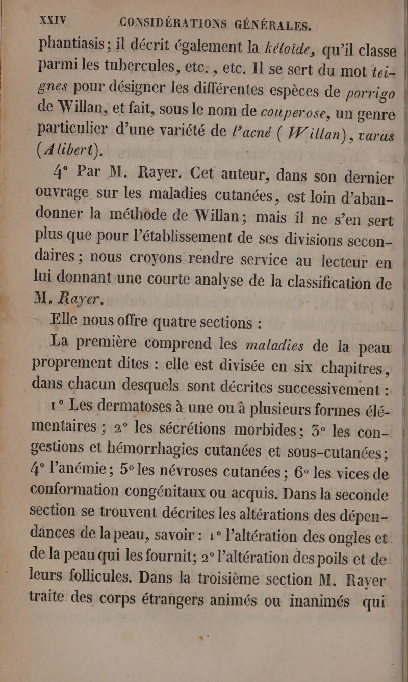 phantiasis ; il décrit également la kéloide, qu’il classe gnes pour désigner les différentes espèces de porrigo - particulier d’une variété de acné ( Wilian), varus (A libert). | 4° Par M. Rayer. Cet auteur, dans son dernier Ouvrage sur les maladies cutanées, est loin d’aban- donner la méthode de Willan; mais il ne s’en sert plus que pour l'établissement de ses divisions secon- daires ; nous croyons rendre service au lecteur en lui donnant une courte analyse de la classification de M. Rayer. Elle nous offre quatre sections : La première comprend les maladies de la peau proprement dites : elle est divisée en six chapitres , dans chacun desquels sont décrites successivement : 1° Les dermatoses à une ou à plusieurs formes élé- mentaires : 2° les sécrétions morbides ; 5° les con- gestions et hémorrhagies cutanées et sous-culanées ; 4° l’anémie ; 5° les névroses cutanées ; G° les vices de conformation congénitaux ou acquis. Dans la seconde section se trouvent décrites les altérations des dépen- de la peau qui les fournit; »° l’altération des poils et de leurs follicules. Dans la troisième section M. Rayer traite des corps étrangers animés ou inanimés qui