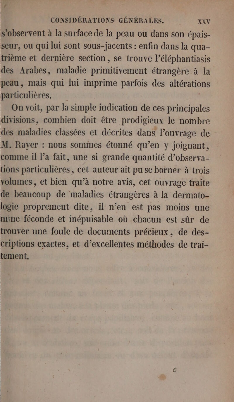 s’observent à la surface de la peau ou dans son épais- seur, où qui lui sont sous-jacents : enfin dans la qua- trième et dernière section, se trouve l’éléphantiasis des Arabes, maladie primitivement étrangère à la peau, mais qui lui imprime parfois des altérations particulières. On voit, par la simple indication de ces principales divisions, combien doit être prodigieux le nombre des maladies classées et décrites dans l'ouvrage de M. Rayer : nous sommes étonné qu’en y joignant, comme il l’a fait, une si grande quantité d’observa- tions particulières, cet auteur ait pu se borner à trois volumes , et bien qu’à notre avis, cet ouvrage traite de beaucoup de maladies étrangères à la dermato- logie proprement dite, il n’en est pas moins une mine féconde et inépuisable où chacun est sûr de trouver une foule de documents précieux, de des- criptions exactes, et d’excellentes méthodes de trai- tement.