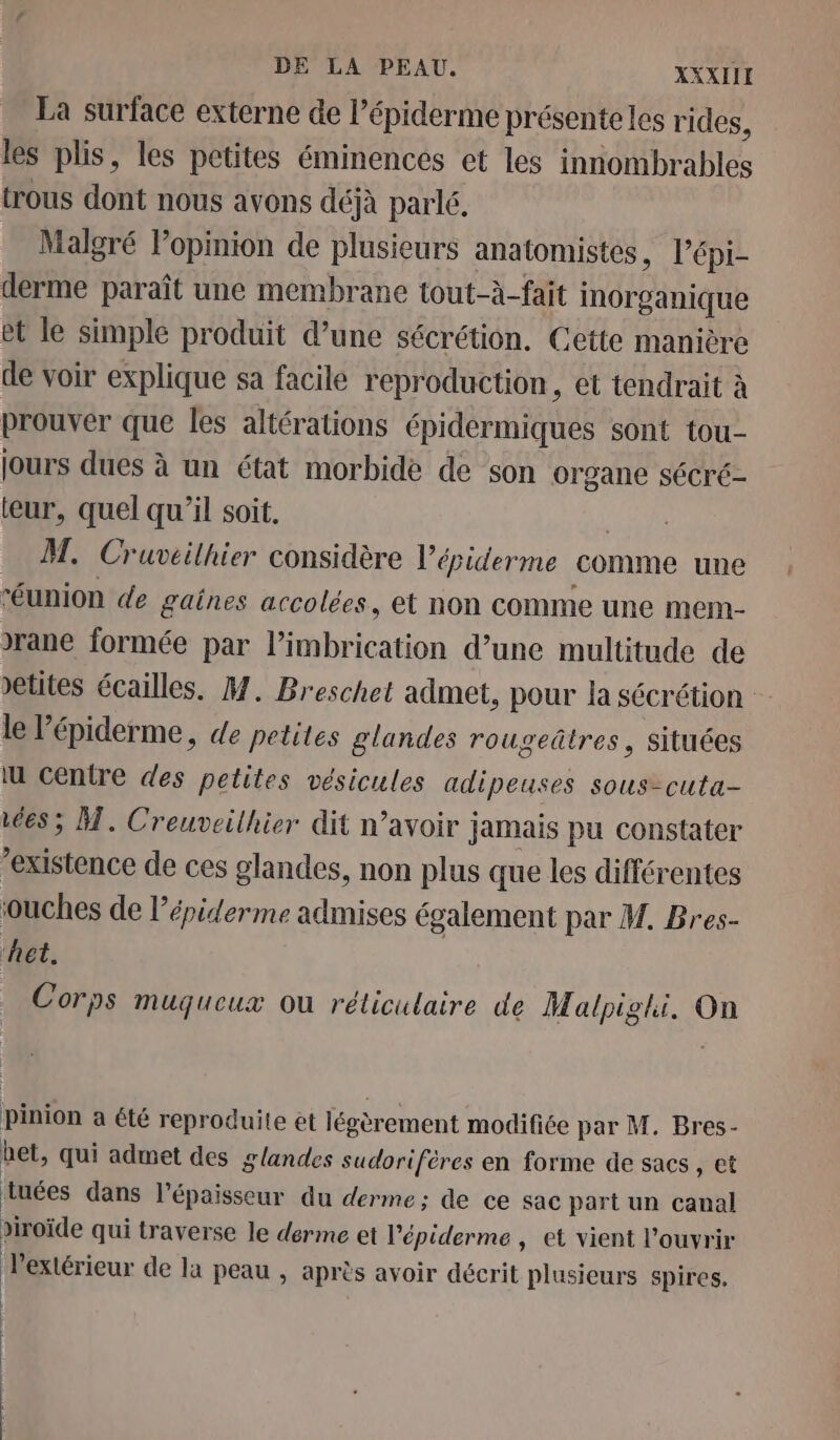 DE LA PEAU. XXXIIE La surface externe de l’épiderme présenteles rides, les plis, les petites éminences et les innombrables trous dont nous avons déjà parlé, Malgré l’opinion de plusieurs anatomistes, l’épi- derme paraît une membrane tout-à-fait inorganique et le simple produit d’une sécrétion. Cette manière de voir explique sa facile reproduction, et tendrait à prouver que les altérations épidermiques sont tou- jours dues à un état morbide de son organe sécré- teur, quel qu’il soit. _ M. Cruvéilhier considère l’épiderme comme une “éunion de gaines accolées, et non comme une mem- Jrane formée par l’imbrication d’une multitude de »etites écailles. M. Breschet admet, pour la sécrétion le l’épiderme, de petites glandes rougeûtres, situées lu centre des petites vésicules adipeuses sous-cuta- 668; M. Creuveilhier dit n’avoir jamais pu constater “existence de ces glandes, non plus que les différentes ouches de l’épiderme admises également par M. Bres- ‘het. Corps Muqueux OÙ réliculaire de Malpighi. On pinion a été reproduite et légèrement modifiée par M. Bres- bet, qui admet des glandes sudorifères en forme de sacs, et tuées dans l'épaisseur du derme; de ce sac part un canal viroïde qui traverse le derme et l'épiderme , et vient l'ouvrir l'extérieur de la peau , après avoir décrit plusieurs spires. 1