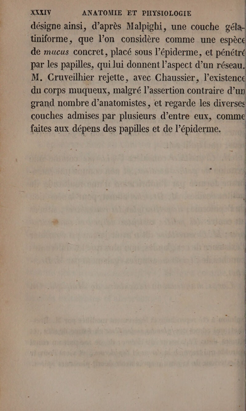 désigne ainsi, d’après Malpighi, une couche géla- üniforme, que l’on considère comme une espèce de mucus concret, placé sous l’épiderme, et pénétré par les papilles, qui lui donnent l'aspect d’un réseau. M. Cruveilhier rejette, avec Chaussier, l’existence du corps muqueux, malgré l’assertion contraire d’un grand nombre d’anatomistes, et regarde les diverses couches admises par plusieurs d’entre eux, comme faites aux dépens des papilles et de l’épiderme. | | | | | |