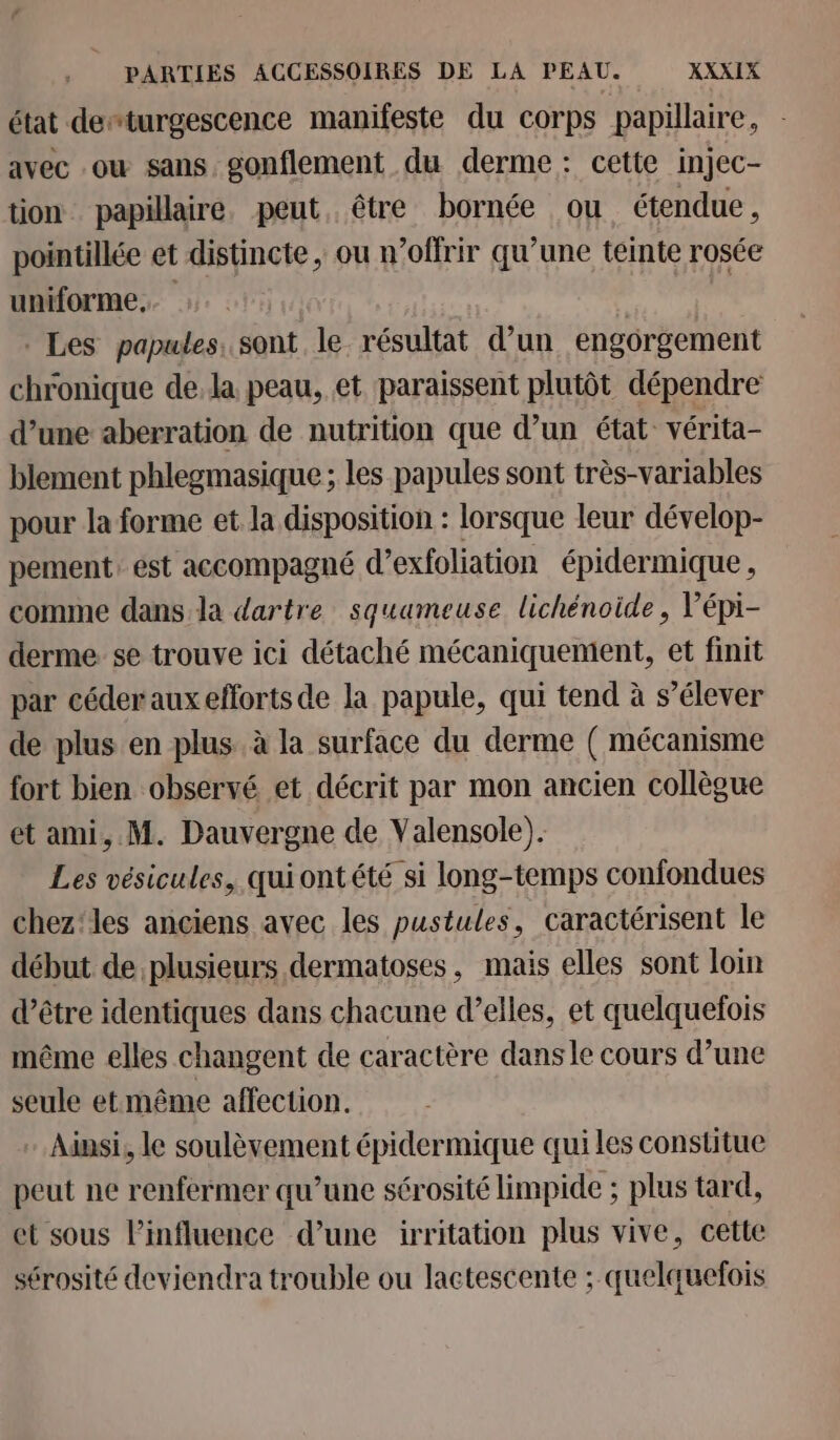 état deturgescence manifeste du corps papillaire, avec ou sans, gonflement du derme: cette injec- tion papillaire, peut, être bornée ou étendue, pointillée et distincte, ou n’offrir qu’une teinte rosée uniforme... | Les papules. sont le résultat d’un engorgement chronique dela peau, et paraissent plutôt dépendre d’une aberration de nutrition que d’un état: vérita- blement phlegmasique ; les papules sont très-variables pour la forme et la disposition : lorsque leur dévelop- pement: ést accompagné d’exfoliation épidermique , comme dans la dartre squameuse lichénoide, Vépi- derme se trouve ici détaché mécaniquement, et finit par céder aux efforts de la papule, qui tend à s’élever de plus en plus. à la surface du derme ( mécanisme fort bien observé et décrit par mon ancien collègue et ami, M. Dauvergne de Valensole). Les vésicules, qui ontété si long-temps confondues chez'les anciens avec les pustules, caractérisent le début de plusieurs dermatoses, mais elles sont loin d’être identiques dans chacune d’elles, et quelquefois même elles changent de caractère dans le cours d’une seule et même affection. - Ainsi, le soulèvement épidermique qui les constitue peut ne renfermer qu’une sérosité limpide ; plus tard, et sous l'influence d’une irritation plus vive, cette sérosité deviendra trouble ou lactescente ; quelquefois