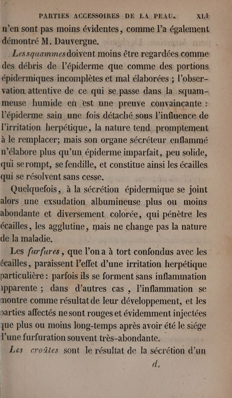 n’en sont pas moins évidentes, comme l’a également démontré M. Dauvergne. Les squammes doivent moins être regardées comme: des débris de l’épiderme que comme des portions épidermiques incomplètes et mal élaborées ; l’obser- vation attentive de ce qui se.passe dans. la squam- meuse humide en est une preuve convainçante : l’épiderme sain une fois détaché sous l'influence de lirritation herpétique, la nature tend. promptement à le remplacer; mais son organe sécréteur enflammé n’élabore plus qu’un épiderme imparfait, peu solide, qui serompt, se fendille, et constitue ainsi les écailles. qui se résolvent sans cesse. Quelquefois , à la sécrétion épidermique se joint alors une exsudation albumineuse plus ou moins abondante et diversement colorée, qui pénètre les écailles, les agglutine, mais ne change pas la nature de la maladie. Les furfures , que l’on a à tort confondus avec les écailles , paraissent l’effet d’une irritation herpétique particulière : parfois ils se forment sans inflammation apparente ; dans d’autres cas , l’inflammation se montre comme résultat de leur développement, et les varties affectés ne sont rouges et évidemment injectées que plus ou moins long-temps après avoir été le siége l’une furfuration souvent très-abondante. Les croûtes sont le résultat de la sécrétion d’un d.