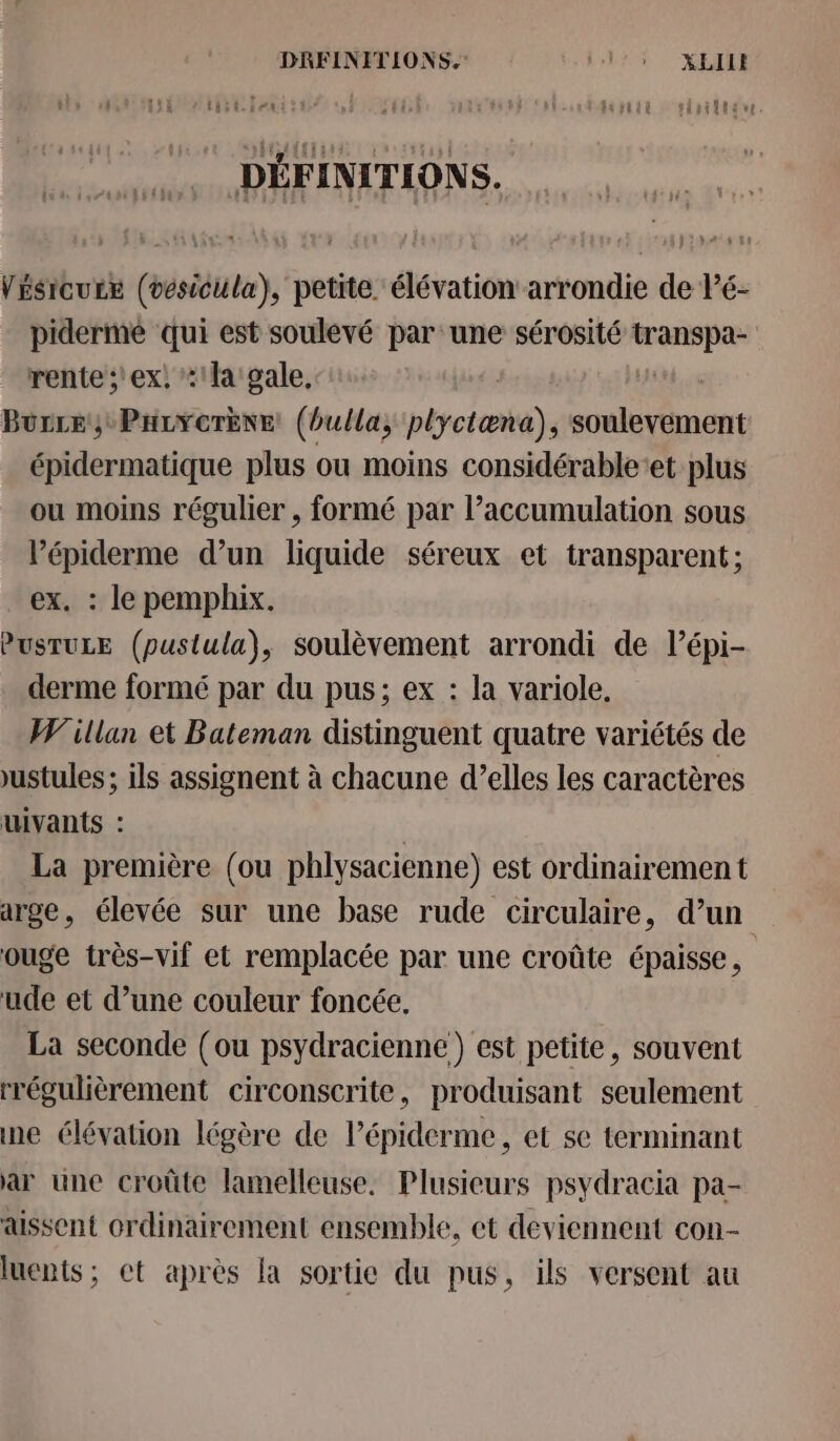 DRFINITIONS. Pl r XEI tit lent: rt f fuptia : siriltér DÉFINITIONS. Vésicure (vesicula), petite élévation arrondie de Vé- pidermé qui est soulevé par une sérosité transpa- rente ;'ex, la sale. Burce, ParYcorkne (bulla, plyctæna), soulevement épidermatique plus ou moins considérableet plus ou moins régulier , formé par l’accumulation sous l’épiderme d’un liquide séreux et transparent; ex. : le pemphix. PUSTULE (pustula)}, soulèvement arrondi de l’épi- derme formé par du pus; ex : la variole, Willan et Bateman distinguent quatre variétés de ustules ; ils assignent à chacune d’elles les caractères uivants : La première (ou phlysacienne) est ordinairement arge, élevée sur une base rude circulaire, d’un ouge très-vif et remplacée par une croûte épaisse, ude et d’une couleur foncée. La seconde (ou psydracienne) est petite, souvent rrégulièrement circonscrite, produisant seulement ne élévation légère de l’épiderme, et se terminant ar une croûte lamelleuse. Plusieurs psydracia pa- aissent ordinairement ensemble, ct deviennent con- luents; ct après la sortie du pus, ils versent au