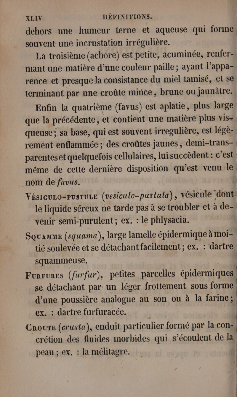 dehors une humeur terne et aqueuse qui forme souvent une incrustation irrégulière. | La troisième (achore) est petite, acuminée, renfer-| mant une matière d’une couleur paille ; ayant l’appa- | rence et presque la consistance du miel tamisé, et se terminant par une croûte mince, brune ou jaunâtre. | Enfin la quatrième (favus) est aplatie, plus large. que la précédente, et contient une matière plus vis= queuse ; sa base, qui est souvent irregulière, est légè- rement enflammée ; des croûtes jaunes, demi-trans- parenteset quelquefois cellulaires, lui succèdent : c est. même de cette dernière disposition qu'est venu le nom de fuvus. Visicuco-rusruse (vesiculo-pustula), vésicule ‘dont le liquide séreux ne tarde pas à se troubler et à de- venir semi-purulent ; ex. : le phlysacia. SQuaAuME (squama), large lamelle épidermique à moi=, tié soulevée et se détachant facilement ; ex. : dartre. squammeuse. Furrures (furfur), petites parcelles épidermiques se détachant par un léger frottement sous forme a poussière analogue au son ou à la farine; . dartre furfuracée. | Croure (crusta), enduit particulier formé par la.con-, crétion des fluides morbides qui s’écoulent de la peau ; ex, : la mélitagre.