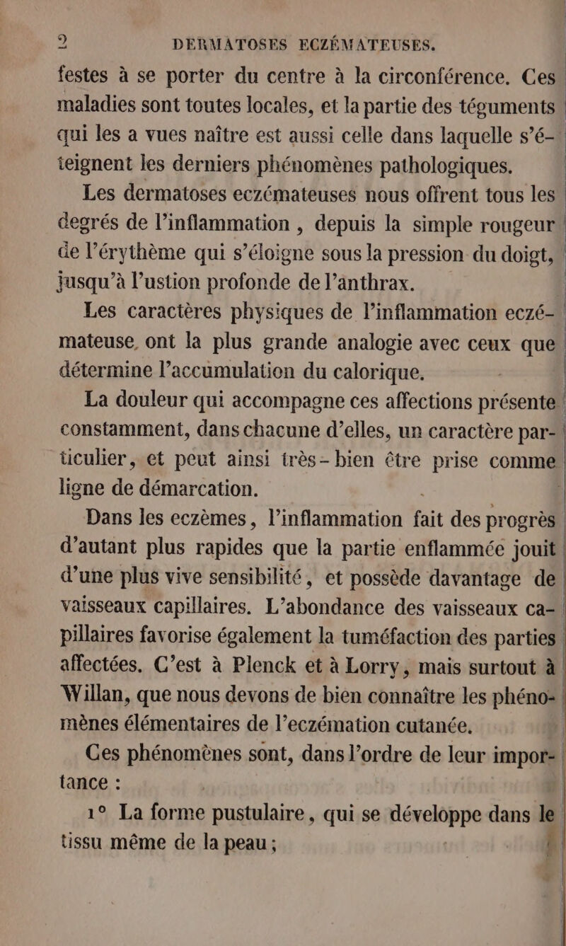 festes à se porter du centre à la circonférence. Ces maladies sont toutes locales, et la partie des téguments qui les à vues naître est aussi celle dans laquelle s’é- ieignent les derniers phénomènes pathologiques. Les dermatoses eczémateuses nous offrent tous les | degrés de l’inflammation , depuis la simple rougeur” de l’érythème qui s’éloigne sous la pression du doigt, jusqu’à l’ustion profonde de l’anthrax. | Les caractères physiques de l’inflammation eczé— mateuse, ont la plus grande analogie avec ceux que” détermine l'accumulation du calorique. | La douleur qui accompagne ces affections présente” constamment, dans chacune d’elles, un caractère par- | ticulier et peut ainsi très- bien être prise comme ligne de démarcation. | Dans les eczèmes, l’inflammation fait des pr ogrès d'autant plus rapides que la partie enflammée jouit d’une plus vive sensibilité, et possède davantage de | vaisseaux capillaires. L’abondance des vaisseaux ca= pillaires favorise également la tuméfaction des parties. affectées. C’est à Plenck et à Lorry, mais surtout à Willan, que nous devons de bien connaître les phéno= mènes élémentaires de l’eczémation cutanée. | Ces phénomènes sont, dans l’ordre de leur impor: | tance : | 1° La forme pustulaire, qui se Féeeete dans le tissu même de la peau ; | F | 1